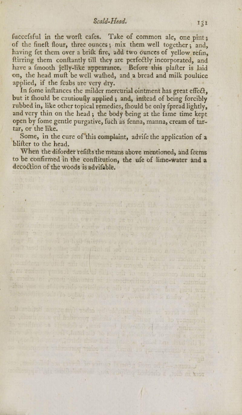 fucccfsful in the worft cafes. Take of common ale, one pint; of the fined flour, three ounces •, mix them well together; and, having fet them over a briflc fire, add two ounces of yellow refin, ftirring them conftantly till they are perfectly incorporated, and have a fmooth jelly-like appearance. Before this plafter is laid on, the head muft be well wafhed, and a bread and milk poultice applied, if the fcabs are very dry. In fome inftances the milder mercurial ointment has great efFe£t, but it mould be cautioufly applied ; and, inftead of being forcibly rubbed in, like other topical remedies, fhould be only fpread lightly, and very thin on the head ; the body being at the fame time kept open by fome gentle purgative, fuch as fenna, manna, cream of tar- tar, or the like. Some, in the cure of this complaint, advife the application of a blifter to the head. When the diforder refills the means above mentioned, and feems to be confirmed in the conflitution, the ufe of lime-water and a decoction of the woods is advifable.