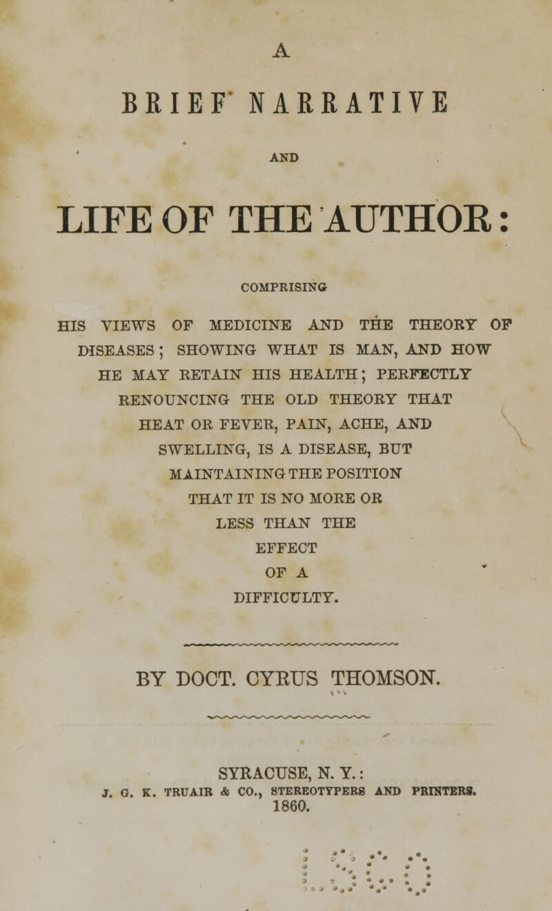 A BRIEF* NARRATIVE AND LIFE OF THE AUTHOR: COMPRISING HIS VIEWS OF MEDICINE AND THE THEORY OP DISEASES ; SHOWING WHAT IS MAN, AND HOW HE MAY RETAIN HIS HEALTH; PERFECTLY RENOUNCING THE OLD THEORY THAT HEAT OR FEVER, PAIN, ACHE, AND SWELLING, IS A DISEASE, BUT MAINTAINING THE POSITION THAT IT IS NO MORE OR LESS THAN THE EFFECT OF A DIFFICULTY. BY DOCT. CYRUS THOMSON. SYRACUSE, N. Y.: J. O. K. TBUAIR & CO., 8TEREOTYPER8 AND PRINTERS. 1860.