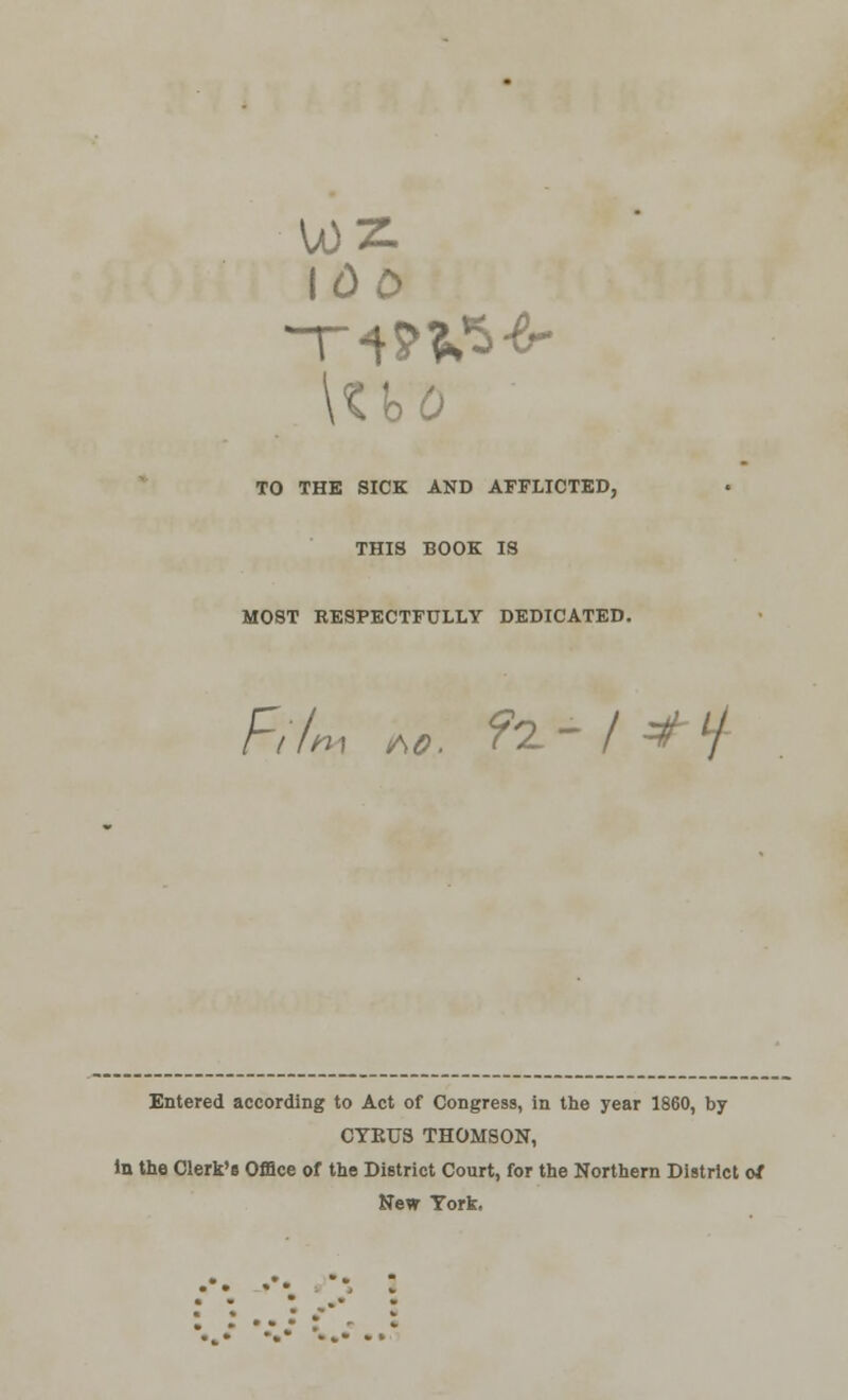 U)Z. 100 TO THE SICK AND AFFLICTED, THIS BOOK IS MOST RESPECTFULLY DEDICATED. Film M. ?t- I *H- Entered according to Act of Congress, in the year 1860, by CTKUS THOMSON, in the Clerk's Office of the District Court, for the Northern District of New York.