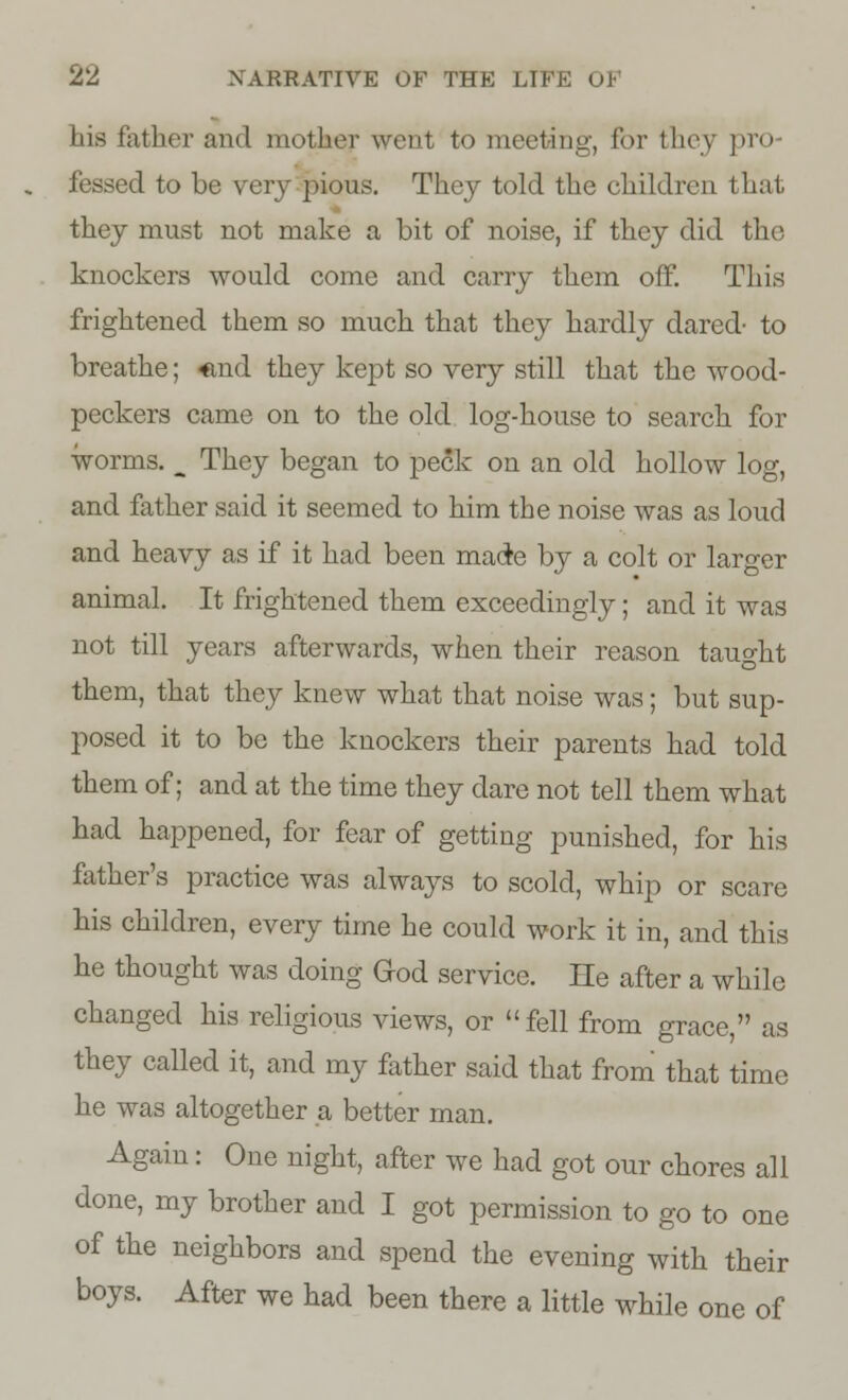 his father and mother went to meeting, for they pro- fessed to be very pious. They told the children that they must not make a bit of noise, if they did the knockers would come and carry them off. This frightened them so much that they hardly dared' to breathe; <md they kept so very still that the wood- peckers came on to the old log-house to search for worms. ^ They began to peck on an old hollow log, and father said it seemed to him the noise was as loud and heavy as if it had been made by a colt or larger animal. It frightened them exceedingly; and it was not till years afterwards, when their reason taught them, that they knew what that noise was; but sup- posed it to be the knockers their parents had told them of; and at the time they dare not tell them what had happened, for fear of getting punished, for his father's practice was always to scold, whip or scare his children, every time he could work it in, and this he thought was doing God service. He after a while changed his religious views, or fell from grace, as they called it, and my father said that from that time he was altogether a better man. Again: One night, after we had got our chores all done, my brother and I got permission to go to one of the neighbors and spend the evening with their boys. After we had been there a little while one of