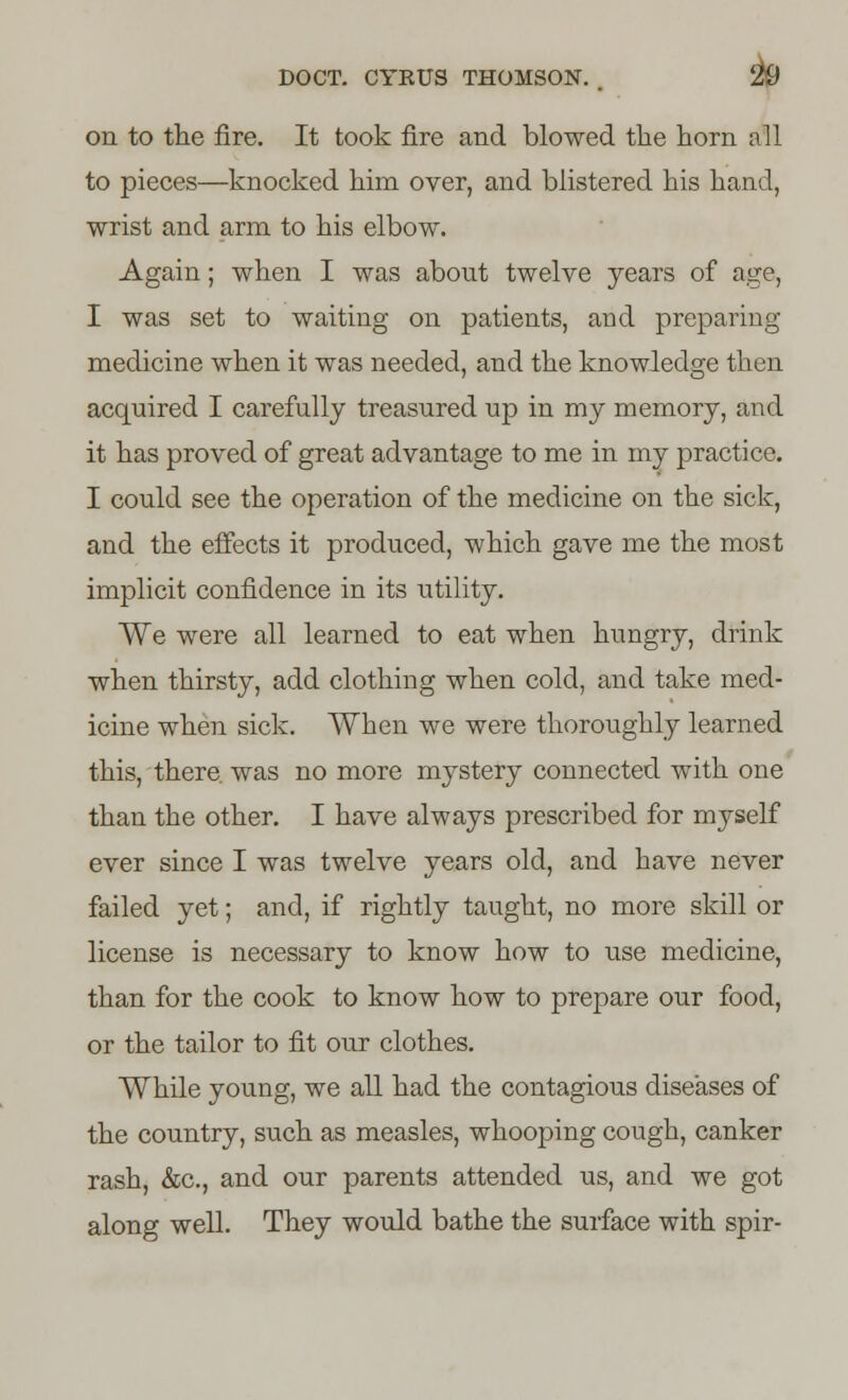 on to the fire. It took fire and bio wed the horn all to pieces—knocked him over, and blistered his hand, wrist and arm to his elbow. Again; when I was about twelve years of age, I was set to waiting on patients, and preparing medicine when it was needed, and the knowledge then acquired I carefully treasured up in my memory, and it has proved of great advantage to me in my practice. I could see the operation of the medicine on the sick, and the effects it produced, which gave me the most implicit confidence in its utility. We were all learned to eat when hungry, drink when thirsty, add clothing when cold, and take med- icine when sick. When we were thoroughly learned this, there, was no more mystery connected with one than the other. I have always prescribed for myself ever since I was twelve years old, and have never failed yet; and, if rightly taught, no more skill or license is necessary to know how to use medicine, than for the cook to know how to prepare our food, or the tailor to fit our clothes. While young, we all had the contagious diseases of the country, such as measles, whooping cough, canker rash, &c, and our parents attended us, and we got along well. They would bathe the surface with spir-