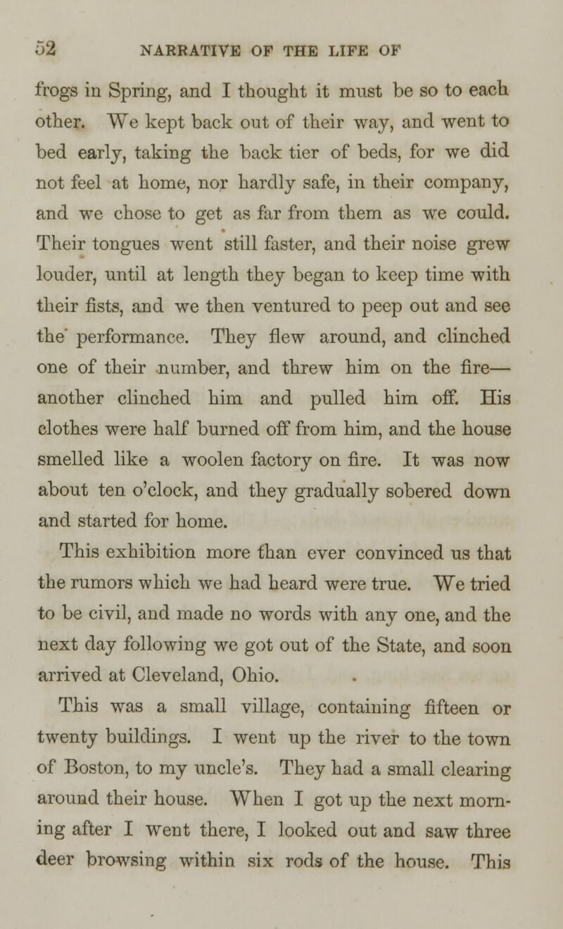 frogs in Spring, and I thought it must be so to each other. We kept back out of their way, and went to bed early, taking the back tier of beds, for we did not feel at home, nor hardly safe, in their company, and we chose to get as far from them as we could. Their tongues went still faster, and their noise grew louder, until at length they began to keep time with their fists, and we then ventured to peep out and see the' performance. They flew around, and clinched one of their number, and threw him on the fire— another clinched him and pulled him off. His clothes were half burned off from him, and the house smelled like a woolen factory on fire. It was now about ten o'clock, and they gradually sobered down and started for home. This exhibition more than ever convinced us that the rumors which we had heard were true. We tried to be civil, and made no words with any one, and the next day following we got out of the State, and soon arrived at Cleveland, Ohio. This was a small village, containing fifteen or twenty buildings. I went up the river to the town of Boston, to my uncle's. They had a small clearing around their house. When I got up the next morn- ing after I went there, I looked out and saw three deer browsing within six rods of the house. This