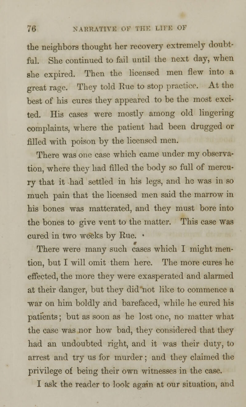 the neighbors thought her recovery extremely doubt- ful. She continued to fail until the next day, when she expired. Then the licensed men flew into a great rage. They told Bue to stop practice. At the best of his cures they appeared to be the most exci- ted. His cases were mostly among old lingering complaints, where the patient had been drugged or filled with poison by the licensed men. There was one case which came under my observa- tion, where they had filled the body so full of mercu- ry that it -had settled in his legs, and he was in so much pain that the licensed men said the marrow in his bones was matterated, and they must bore into the bones to give vent to the matter. This case was cured in two weeks by Rue. • There were many such cases which I might men- tion, but I will omit them here. The more cures he effected, the more they were exasperated and alarmed at their danger, but they did not like to commence a war on him boldly and barefaced, while he cured his patients; but as soon as he lost one, no matter what the case was nor how bad, they considered that they had an undoubted right, and it was their duty, to arrest and try us for murder; and they claimed the privilege of being their own witnesses in the case. I ask the reader to look again at our situation, and