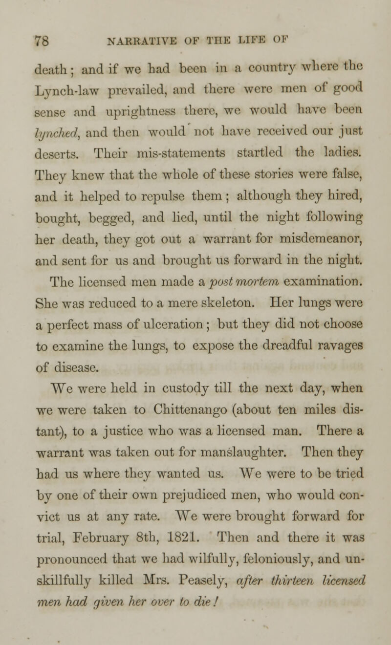 death; and if we had been in a country where the Lynch-law prevailed, and there were men of good! sense and uprightness there, we would have 1 1 lynched, and then would not have received our just deserts. Their mis-statements startled the ladies. They knew that the whole of these stories were false, and it helped to repulse them; although they hired, bought, begged, and lied, until the night following her death, they got out a warrant for misdemeanor, and sent for us and brought us forward in the night. The licensed men made a, post mortem examination. She was reduced to a mere skeleton. Iler lungs were a perfect mass of ulceration ; but they did not choose to examine the lungs, to expose the dreadful ravages of disease. We were held in custody till the next day, when we were taken to Chittenango (about ten miles dis- tant), to a justice who was a licensed man. There a warrant was taken out for manslaughter. Then they had us where they wanted us. We were to be tried by one of their own prejudiced men, who would con- vict us at any rate. We were brought forward for trial, February 8th, 1821. Then and there it was pronounced that we had wilfully, feloniously, and un- skillfully killed Mrs. Peasely, after thirteen licensed men had given her over to die !