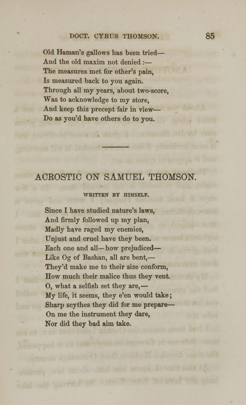 Old Hainan's gallows has been tried— And the old maxim not denied :— The measures met for other's pain, Is measured back to you again. Through all my years, about two-score, Was to acknowledge to my store, And keep this precept fair in view— Do as you'd have others do to you. ACKOSTIC ON SAMUEL THOMSON. WRITTEN BY HIMSELF. Since I have studied nature's laws, And firmly followed up my plan, Madly have raged my enemies, Unjust and cruel have they been. Each one and all—how prejudiced— Like Og of Bashan, all are bent,— They'd make me to their size conform, How much their malice thus they vent. O, what a selfish set they are,— My life, it seems, they e'en would take; Sharp scythes they did for me prepare— On me the instrument they dare, Nor did they bad aim take.