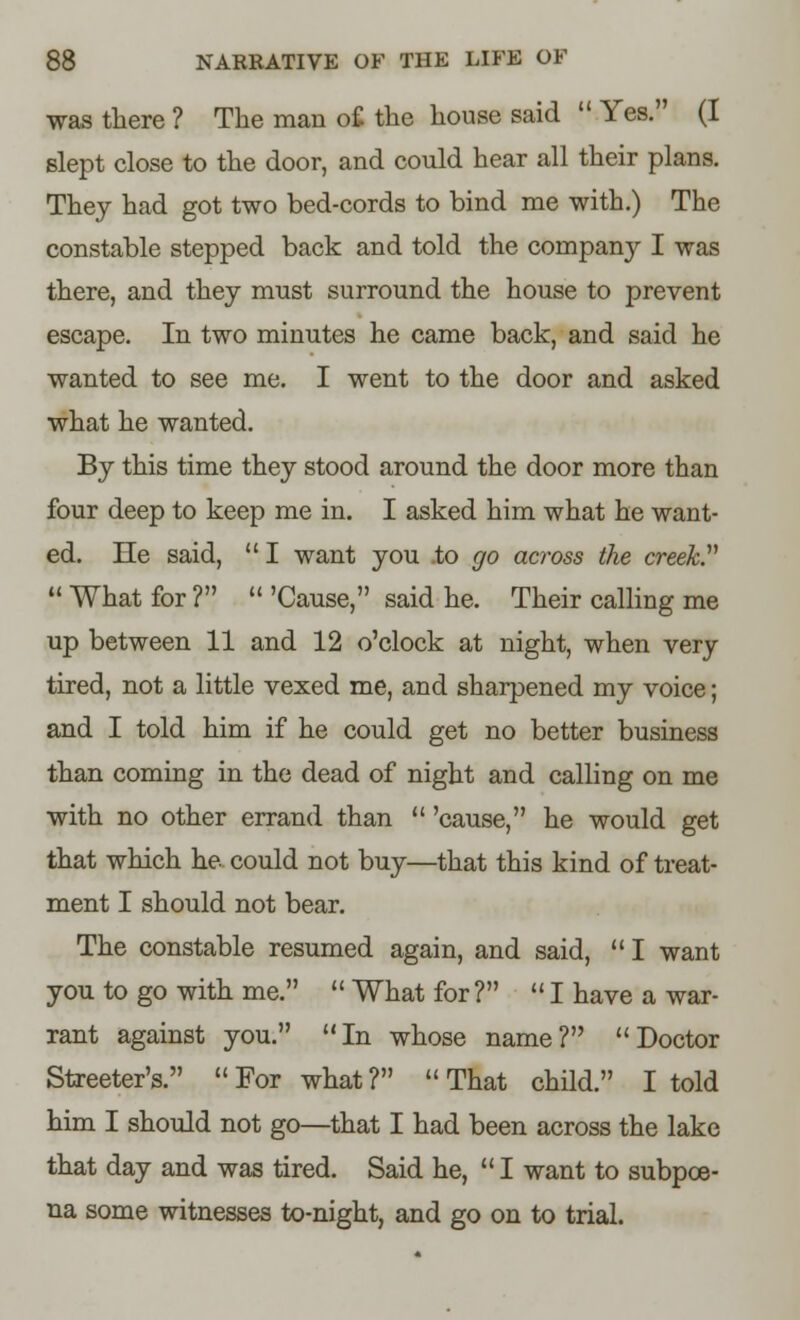 was there ? The man of the house said  Yes. (I slept close to the door, and could hear all their plans. They had got two bed-cords to bind me with.) The constable stepped back and told the company I was there, and they must surround the house to prevent escape. In two minutes he came back, and said he wanted to see me. I went to the door and asked what he wanted. By this time they stood around the door more than four deep to keep me in. I asked him what he want- ed. He said,  I want you .to go across the creek?  What for ?  'Cause, said he. Their calling me up between 11 and 12 o'clock at night, when very tired, not a little vexed me, and sharpened my voice; and I told him if he could get no better business than coming in the dead of night and calling on me with no other errand than  'cause, he would get that which he could not buy—that this kind of treat- ment I should not bear. The constable resumed again, and said,  I want you to go with me.  What for? I have a war- rant against you. In whose name? Doctor Streeter's. For what? That child. I told him I should not go—that I had been across the lake that day and was tired. Said he, I want to subpoe- na some witnesses to-night, and go on to trial.