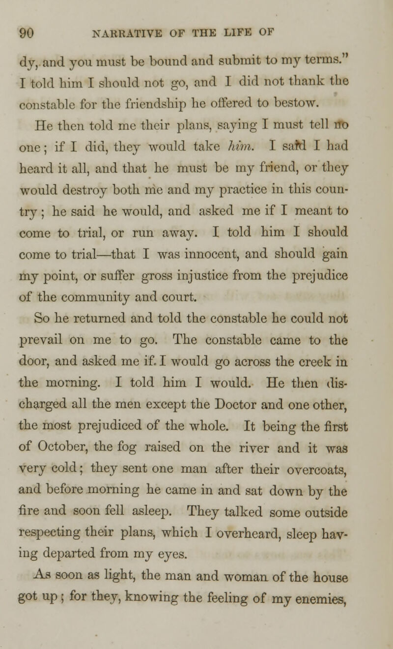 dy, and you must be bound and submit to my terms. I told him I should not go, and I did not thank the constable for the friendship he offered to bestow. He then told me their plans, saying I must tell no one; if I did, they would take him. I saM I had heard it all, and that he must be my friend, or they would destroy both me and my practice in this coun- try ; he said he would, and asked me if I meant to come to trial, or run away. I told him I should come to trial—that I was innocent, and should gain my point, or suffer gross injustice from the prejudice of the community and court. So he returned and told the constable he could not prevail on me to go. The constable came to the door, and asked me if. I would go across the creek in. the morning. I told him I would. He then dis- charged all the men except the Doctor and one other, the most prejudiced of the whole. It being the first of October, the fog raised on the river and it was very cold; they sent one man after their overcoats, and before morning he came in and sat down by the fire and soon fell asleep. They talked some outside respecting their plans, which I overheard, sleep hav- ing departed from my eyes. As soon as light, the man and woman of the house got up ; for they, knowing the feeling of my enemies,