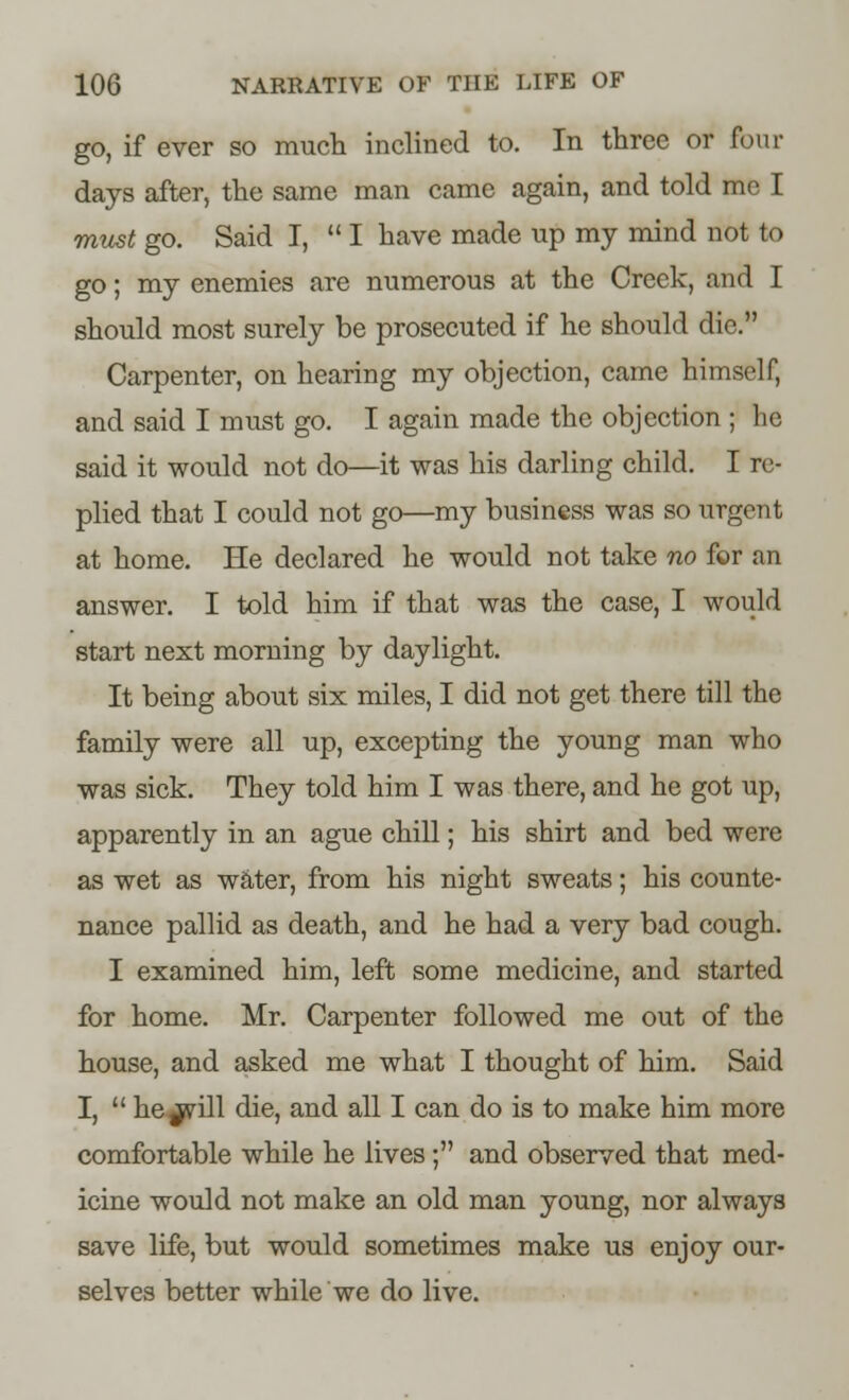 go, if ever so much inclined to. In three or four days after, the same man came again, and told me I must go. Said I,  I have made up my mind not to go; my enemies are numerous at the Creek, and I should most surely be prosecuted if he should die. Carpenter, on hearing my objection, came himself, and said I must go. I again made the objection ; he said it would not do—it was his darling child. I re- plied that I could not go—my business was so urgent at home. He declared he would not take no for an answer. I told him if that was the case, I would start next morning by daylight. It being about six miles, I did not get there till the family were all up, excepting the young man who was sick. They told him I was there, and he got up, apparently in an ague chill; his shirt and bed were as wet as water, from his night sweats; his counte- nance pallid as death, and he had a very bad cough. I examined him, left some medicine, and started for home. Mr. Carpenter followed me out of the house, and asked me what I thought of him. Said I,  he^srill die, and all I can do is to make him more comfortable while he lives; and observed that med- icine would not make an old man young, nor always save life, but would sometimes make us enjoy our- selves better while we do live.