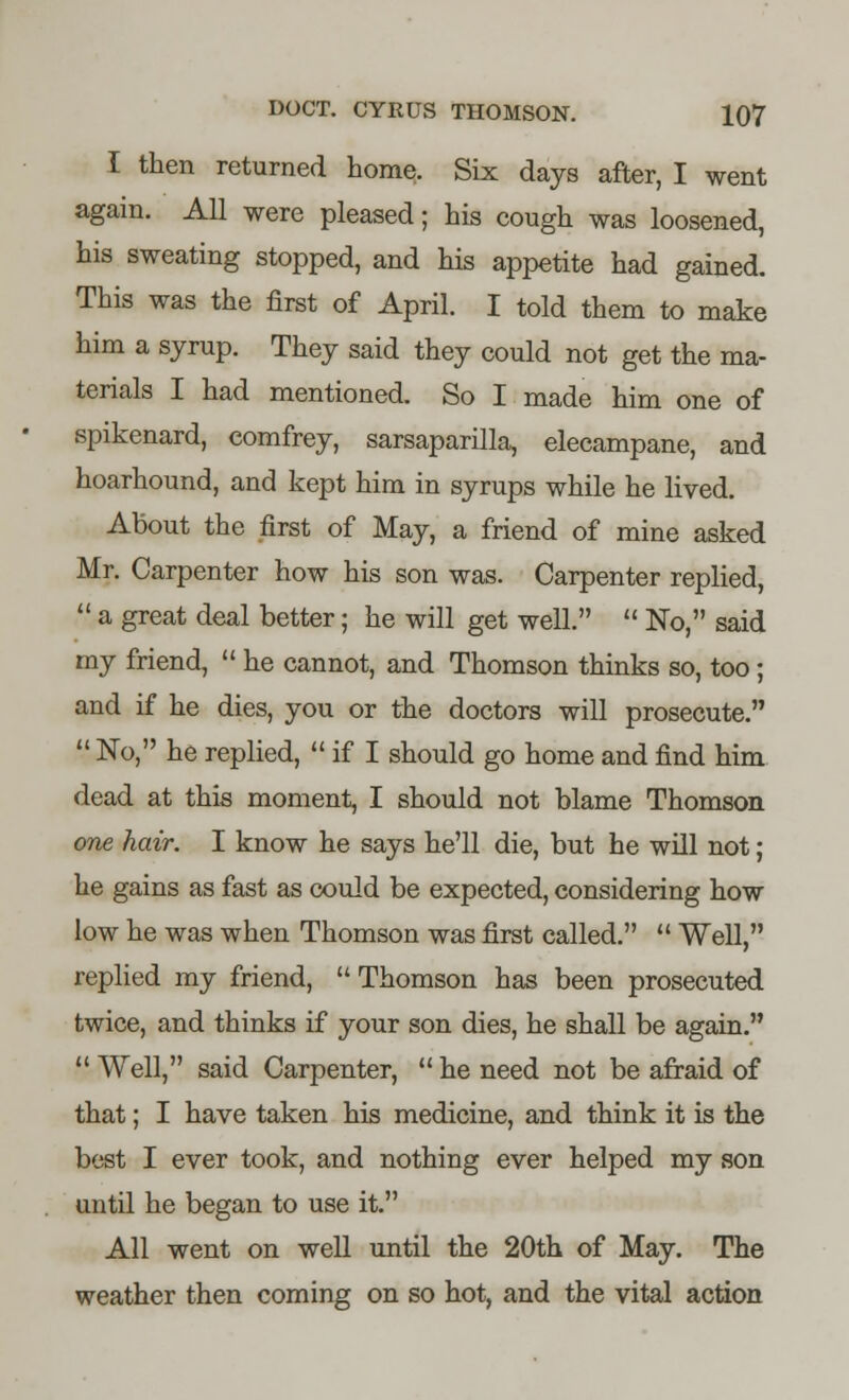 I then returned home. Six days after, I went again. All were pleased; his cough was loosened, his sweating stopped, and his appetite had gained. This was the first of April. I told them to make him a syrup. They said they could not get the ma- terials I had mentioned. So I made him one of spikenard, eomfrey, sarsaparilla, elecampane, and hoarhound, and kept him in syrups while he lived. About the first of May, a friend of mine asked Mr. Carpenter how his son was. Carpenter replied,  a great deal better; he will get well.  No, said my friend,  he cannot, and Thomson thinks so, too; and if he dies, you or the doctors will prosecute.  No, he replied,  if I should go home and find him dead at this moment, I should not blame Thomson one hair. I know he says he'll die, but he will not; he gains as fast as could be expected, considering how low he was when Thomson was first called.  Well, replied my friend,  Thomson has been prosecuted twice, and thinks if your son dies, he shall be again.  Well, said Carpenter,  he need not be afraid of that; I have taken his medicine, and think it is the best I ever took, and nothing ever helped my son until he began to use it. All went on well until the 20th of May. The weather then coming on so hot, and the vital action