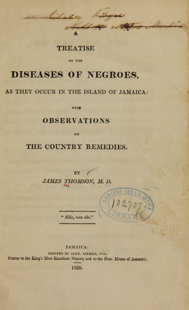 DISEASES OF NEGROES, AS THEY OCCUR IN THE ISLAND OF JAMAICA: OBSERVATIONS THE COUNTRY REMEDIES. BY f JAMES THOMSON, M. D. Aliis, non sibi. JAMAICA: PRINTED BY ALEX. AIKMAN, JUN. Printer to the King's Most Excellent Majesty and to the Hon. House of Assembly, 1820.