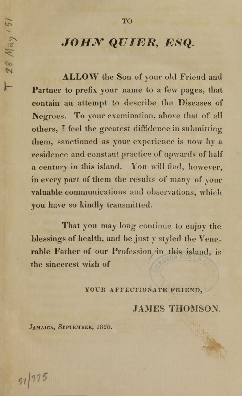 TO JOHJy QUI Eli, ESQ. ALLOW the Son of your old Friend and Partner to prefix your name to a few pages, that contain an attempt to describe the Diseases of Negroes. To your examination, above that of all others, I feel the greatest diiBdence in submitting them, sanctioned as your experience is now by a residence and constant practice of upwards of half a century in this island. You will find, however, in every part of them the results of many of your valuable communications and observations, which you have so kindly transmitted. That you may long continue to enjoy the blessings of health, and be just y styled the Vene- rable Father of our Profession in this island, is the sincerest wish of YOUR AFFECTIONATE FRIEND, JAMES THOMSON. Jamaica, September, 1820. ,pfS