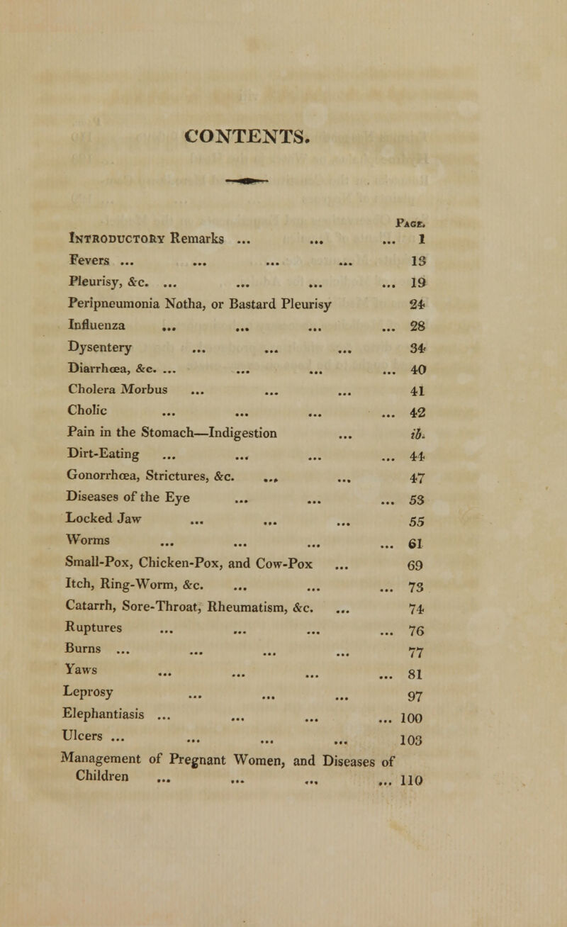 CONTENTS. Page. Introductory Remarks ... ... 1 Fevers ... 13 Pleurisy, &c. ... ... 19 Peripneumonia Notha, or Bastard Pleurisy 24 Influenza ... ... 28 Dysentery 34 Diarrhoea, &c. ... ... 40 Cholera Morbus 41 Cholic ... 42 Pain in the Stomach—Indigestion ib. Dirt-Eating ... 44 Gonorrhoea, Strictures, &c. ... 47 Diseases of the Eye ... 53 Locked Jaw 55 Worms ... 61 Small-Pox, Chicken-Pox, and Cow-Pox 69 Itch, Ring-Worm, &c. ... 73 Catarrh, Sore-Throat, Rheumatism, &c. 74 Ruptures ... 76 Burns ... 77 Yaws ... 81 Leprosy 97 Elephantiasis ... ... 100 Ulcers ... 103 Management of Pregnant Women, and Diseases of Children ... ... M> jjq