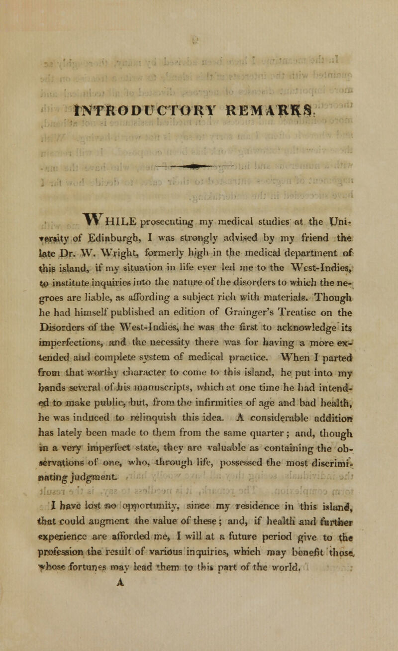 INTRODUCTORY REMARKS T^HILE prosecuting my medical studies at the Uni* ▼eraity of Edinburgh, I was strongly advised by my friend the late Dr. W. Wright, formerly high in the medical department of this island, if my situation in life ever led me to the West-Indies, to institute inquiries into the nature of the disorders to which the ne- groes are liable, as affording a subject rich with materials. Though lie had himself published an edition of Grainger's Treatise on the I>isorders of the West-Indies, lie was the first to acknowledge its imperfections, and the necessity there was for having a more ex- tended and complete system of medical practice. When I parted from that worthy character to come to this island, he put into my hands several of his manuscripts, which at one time he had intend- ed to make public, -but, from the infirmities of age and bad health, he was induced to relinquish this idea. A considerable addition has lately been made to them from the same quarter; and, though »n a very imperfect state, they are valuable as containing the ob- servations of one, who, through life, possessed the most discrimi- nating judgment I have lost fio opportunity, since my residence in this island, that could augment the value of these; and, if health' and further experience are afforded me, I will at a future period give to the profession the result of various inquiries, which may benefit those, ^hosc fortunes may lead them to th'm part of the world. A