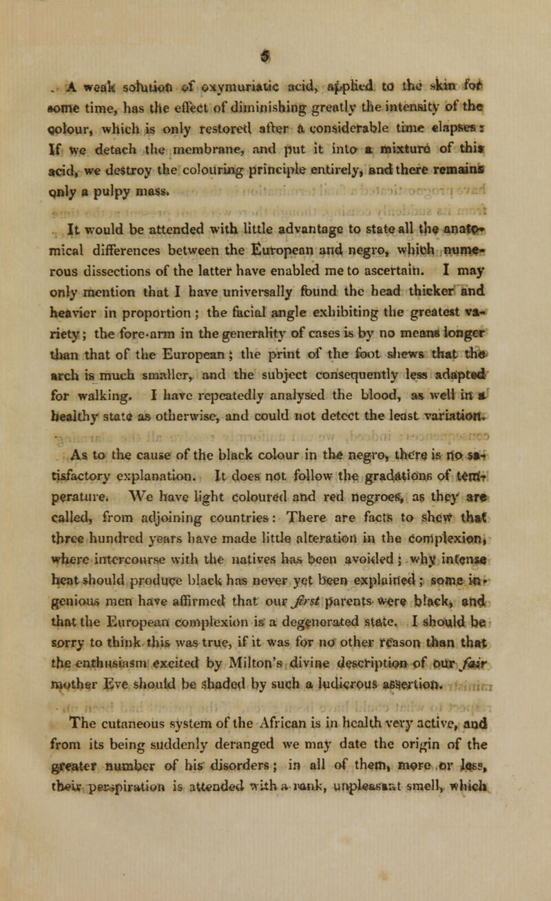 . A weak solution a£ oxymuriatic acid, applied to the skin fot tome time, has the effect of diminishing greatly the intensity of the qolour, which is only restored after a, considerable time elapses: If we detach the membrane, and put it into a mixture of thit acid, we destroy the colouring principle entirely, and there remains only a pulpy mass. It would be attended with little advantage to state all the anato» mical differences between the European and negro, which nume- rous dissections of the latter have enabled me to ascertain. I may only mention that I have universally found the head thicker and heavier in proportion; the facial angle exhibiting the greatest va- riety ; the fore-arm in the generality of cases is by no means longer than that of the European \ the print of the foot shews that the arch is much smaller,, and the subject consequently less adapted for walking. I have repeatedly analysed the blood, as well in A healthy state as otherwise, and could not detect the least variation, • As to the cause of the black colour in the negro, there is no sa- tisfactory explanation. It does not follow the gradations of tem> perature. We have light coloured and red negroes, as they are called, from adjoining countries: There are facts to shew that three hundred years have made little alteration in the Complexion, where intercourse with the natives has been avoided; why, intense heat should produce black has never yet been explained ; some in» genious men have affirmed that our Jcrst parents were black, and that the European complexion is a degenerated state. I should be sorry to think this was true, if it was for no other reason Ulan that the enthusiasm excited by Milton's divine description of our fair mother Eve should be shaded by such a ludicrous assertion. The cutaneous system of the African is in health very active, and from its being suddenly deranged we may date the origin of the greater number of his disorders; in all of them, more or Joss, their perspiration is attended with a i>orik, unpleasant smell, winch