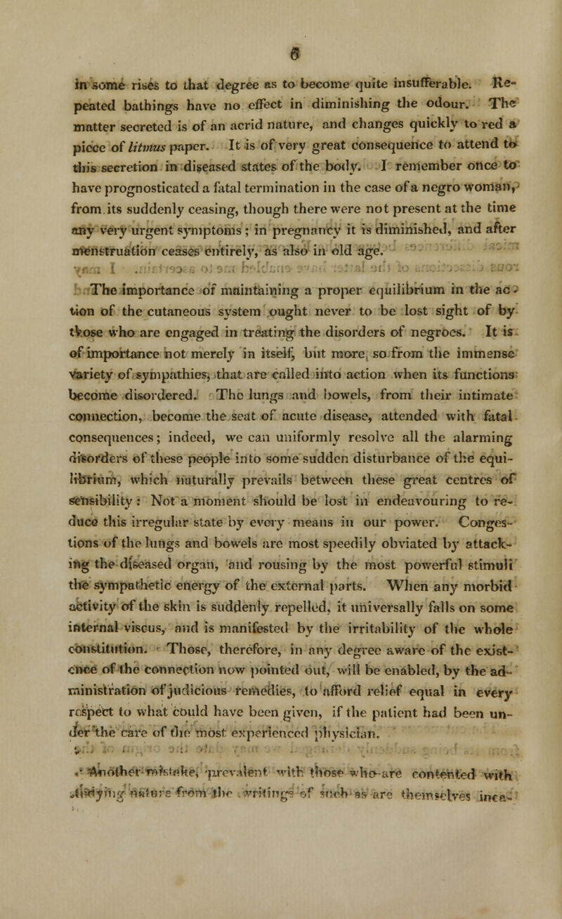 0 in some rises to that degree as to become quite insufferable. Re- peated bathings have no effect in diminishing the odour. The matter secreted is of an acrid nature, and changes quickly to red a piece of litmus paper. It is of very great consequence to attend to this secretion in diseased states of the body. I remember once to have prognosticated a fatal termination in the case of a negro woman, from, its suddenly ceasing, though there were not present at the time any very urgent symptoms ; in pregnancy it is diminished, and after menstruation ceases entirely, as also in old age. The importance of maintaining a proper equilibrium in the ac* tion of the cutaneous system ought never to be lost sight of by tVose who are engaged in treating the disorders of negroes. It is of importance not merely in itself, but more so from the immense variety of sympathies, that are called into action when its functions become disordered. The lungs and bowels, from their intimate connection, become the seat of acute disease, attended with fatal consequences; indeed, we can uniformly resolve all the alarming di'sorders of these people into some sudden disturbance of the equi- librium, which naturally prevails between these great centres of sensibility : Not a moment should be lost in endeavouring to re- duce this irregular state by every means in our power. Conges- tions of the lungs and bowels are most speedily obviated by attack- ing the diseased organ, and rousing by the most powerful stimuli the sympathetic energy of the external parts. When any morbid activity of the skin is suddenly repelled, it universally falls on some internal viscus, and is manifested by the irritability of the whole constitution. Those, therefore, in any degree aware of the exist- ence of the connection now pointed out, will be enabled, by the ad- ministration of judicious remedies, to afford relief equal in every respect to what could have been given, if the patient had been un- der the rare of the most experienced physician. S»;:J V> m#to 9 At a*fcb (a«r ovr jbvgrt<it*J> vlnsfebaa ^nrod *n mad;. .* Mother-retake, -prevalent- with those who- are contented with jtlatymg''flitters from ibc .'mbing* 'of Wh'as are themselves inca-