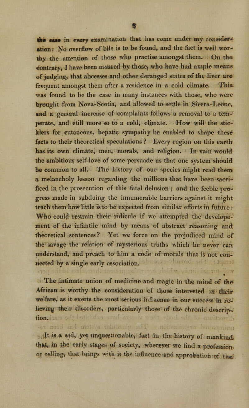 th# tu» in every examination that has come under my consider- ation: No overflow of bile is to be found, and the fact is weil wor- thy the attention of those who practise amongst them. On the contrary, I have been assured by those, who have had ample means of judging, that abcesses and other deranged states of the liver ara frequent amongst them after a residence in a cold climate. This, was found to be the case in many instances with those, who were brought from Nova-Scotia, and allowed to settle in Sierra-Leone, and a general increase of complaints follows a removal to a tem- perate, and still more so to a cold, climate. How will the stic- klers for cutaneous, hepatic sympathy be enabled to shape these facts to their theoretical speculations ? Every region on this earth has its own climate, men, morals, and religion. In vain would the ambitious self-love of some persuade us that one system should be common to all. The history of our species might read them a melancholy lesson regarding the millions that have been sacri- ficed in, the prosecution of this fatal delusion ; and the feeble pro- gress made in subduing the innumerable barriers against it might teach them how little h to be expected from similar efforts in future: Who could restrain their ridicule if we attempted the develope- ment of the infantile mind by means of abstract reasoning and theoretical sentences? Yet we force on the prejudiced mind of the savage the relation of mysterious truths which he never can understand, and preach to him a code of morals that is not con- nected by a single early association. The intimate union of medicine and magic in the mind of the African is worthy the consideration of those interested in their welfare, as it exerts the most serious influence in our success in re- lieving their disorders, particularly those of the chronic descrip~ tion. Jt is a sad, yet unquestionable, fact in the history of mankind that, in the early stages of society, wherever we find a profession or calling, that brings with it the influence-*n<jl approbation of the.