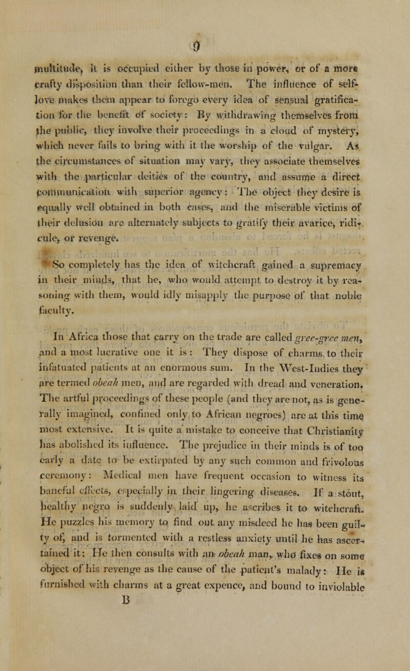 multitude, it is occupied cither by those in power, or of a more crafty disposition than their fellow-men. The influence of self- love makes them appear to forego every idea of sensual gratifica- tion for the benefit of society: By withdrawing themselves from the public, they involve their proceedings in a cloud of mystery, which never fails to bring with it the worship of the vulgar. As the circumstances of situation may vary, they associate themselves with the particular deities of the country, and assume a direct communication with superior agency: The object they desire is equally well obtained in both cases, and the miserable victims of their delusion are alternately subjects to gratify their avarice, ridi- cule, or revenge. ' So completely has the idea of witchcraft gained a supremacy ill their minds, that he, who would attempt to destroy it by rea- soning with them, would idly misapply the purpose of that noble faculty. In Africa those that carry on the trade are called gree-grec ment and a most lucrative one it is: They dispose of charms, to their infatuated patients at an enormous sum. In the West-Indies they pre termed obcah men, and are regarded with dread and veneration. The artful proceedings of these people (and they are not, as is gene- rally imagined, confined only to African negroes) are at this time most extensive. It is quite a' mistake to conceive that Christianitv has abolished its influence. The prejudice in their minds is of too early a date to be extirpated by any such common and frivolous ceremony: Medical men have frequent occasion to witness its baneful effects, especially in their lingering diseases. If a stout healthy negro is suddenly laid up, hp ascribes it to witchcraft. He puzzles his memory to find out any misdeed he has been guil- ty ot) and is tormented with a restless anxiety until he has ascer- tained it: He then consults with an* obcuh man,, who fixes on some object of his revenge as the cause of the patient's malady: He is furnished with charms at a great expence, and bound to inviolable 13