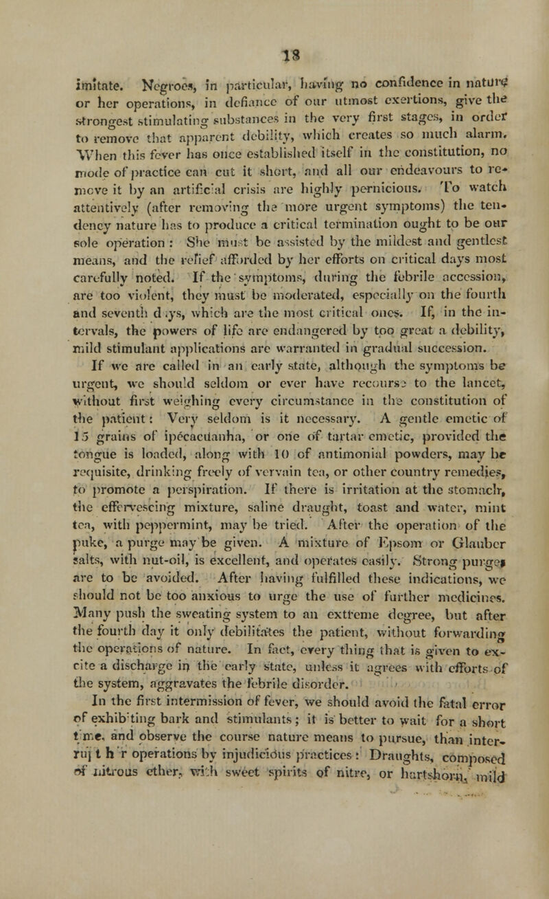 imitate. Negroes, in particular, having no confidence in nature or her operations, in defiance of our utmost exertions, give the strongest .stimulating substances in the very first stages, in order to remove that apparent debility, which creates so much alarm. When this fever has once established itself in the constitution, no mode of practice can cut it short, and all our endeavours to re- move it by an artificial crisis are highly pernicious. To watch attentively (after removing the more urgent symptoms) the ten- dency nature has to produce a critical termination ought to be our sole operation : She must be assisted by the mildest and gentlest means, and the rofief afforded by her efforts on critical days most carefully noted. If the 'symptoms, during the febrile accession, are too violent, they must be moderated, especial\y on the fourth and seventh d .ys, which are the most critical ones. If, in the in- tervals, the powers of life are endangered by too great a debility, mild stimulant applications arc warranted in gradual succession. If we are called in an early state, although the symptoms be urgent, we should seldom or ever have recourse to the lancet, without first weighing every circumstance in the constitution of the patient: Very seldom is it necessary. A gentle emetic of 15 grains of ipecacuanha, or one of tartar emetic, provided the tongue is loaded, along with 10 of antimonial powders, may be requisite, drinking freely of vervain tea, or other Country remedies, to promote a perspiration. If there is irritation at the stomach-, the effervescing mixture, saline draught, toast and water, mint tea, with peppermint, may be tried. After the operation of the pike, a purge may'be given. A mixture of Epsom or Glauber salts, with nut-oil, is excellent, and operates easily. Strong purge* are to be avoided. After having fulfilled these indications, we f hould not be too anxious to urge the use of further medicines. Many push the sweating system to an extreme degree, but after the fourth day it only debilitates the patient, without forwarding the operations of nature. In fact, every thing that is given to ex- rite a discharge in the early state, unless it agrees with efforts of the system, aggravates the febrile disorder. In the first intermission of fever, we should avoid the fatal error of exhibiting bark and stimulants ; it is better to wait for a short t me, and observe the course nature means to pursue, than inter- ruj t h r operations by injudicious practices : Draughts, composed 6f iiitrous ether, v,ri':h sweet spirits of nitre, or hartshorn, mild