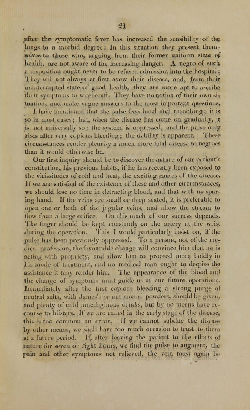 after the symptomatic fever has increased the sensibility-ofth$ lungs to a morbid degree: In this situation they present them- solvos Uj those who, arguing from their former uniform state o£ health, are not aware of the increasing danger. A negro of such, a disposition ought never to be refused admission into the hospital: The v wiij not always at first avow their disease, and, from their ui.interrupted slate of g$o4 health, they are more apt to a-cribe their symptoms to » itchcraft. They have no potion of their own si- tuation, and make vague answers to the most important questions. I have mentioned that the pulse feeis bard and throbbing; it is so in most <.a-.es; but, when the disease lias come on gradually, it i* not universally so; the system is oppressed, and the pulse only rises after very copious bleeding; the tiebility is apparent. These circumstances render pleui isy a much more tatal disease to negroes than it would otherwise be. Our first inquiry should be to discover the nature of our patient's constitution, his previous habits, if he has recently been exposed to the vicissitudes of cold and heat, the exeiting causes of the disease. If we are sati.>fie*l of the existence of these and other circumstances, we should lose no time in detracting blood, anel that with no spar- ing hand. If the veins are small or deep seated, it is preferable to open one or both of the jugular veins, anel allow the stieam to liow from a large orifice. On this much of our success depentls. The finger should be kept constantly on the artery at the wrist during the operation. This J would particularly insist on, if the pul e has been previuu>iy oppressed. To a person, not of the me- dical profession, the favourable change will convince him that he is acting with propriety, and allow him to proceed more? boldly in liis mode of treatment, and no medical man ought to despise the assistance it may render him. The appearance of the blood and the change of symptom- nut t guide us in our future operations. Immediately after the first copious bleeding a strong purge of neutral salts, with James'., or antimonial powders, should be given, and plenty of mild myed .giuwps drinks, but by no means have re- course to blisters. If we are called in the early stage of the disease, this is too common an error. If we cannot subdue the disease by other means, we shall have too much occasion to trust to them at a future period. If, after leaving the patient to the efforts oi nature for seven or eight hours, we find the pulse to augment, the pain and other symptoms not relieved, the veiu must again b*