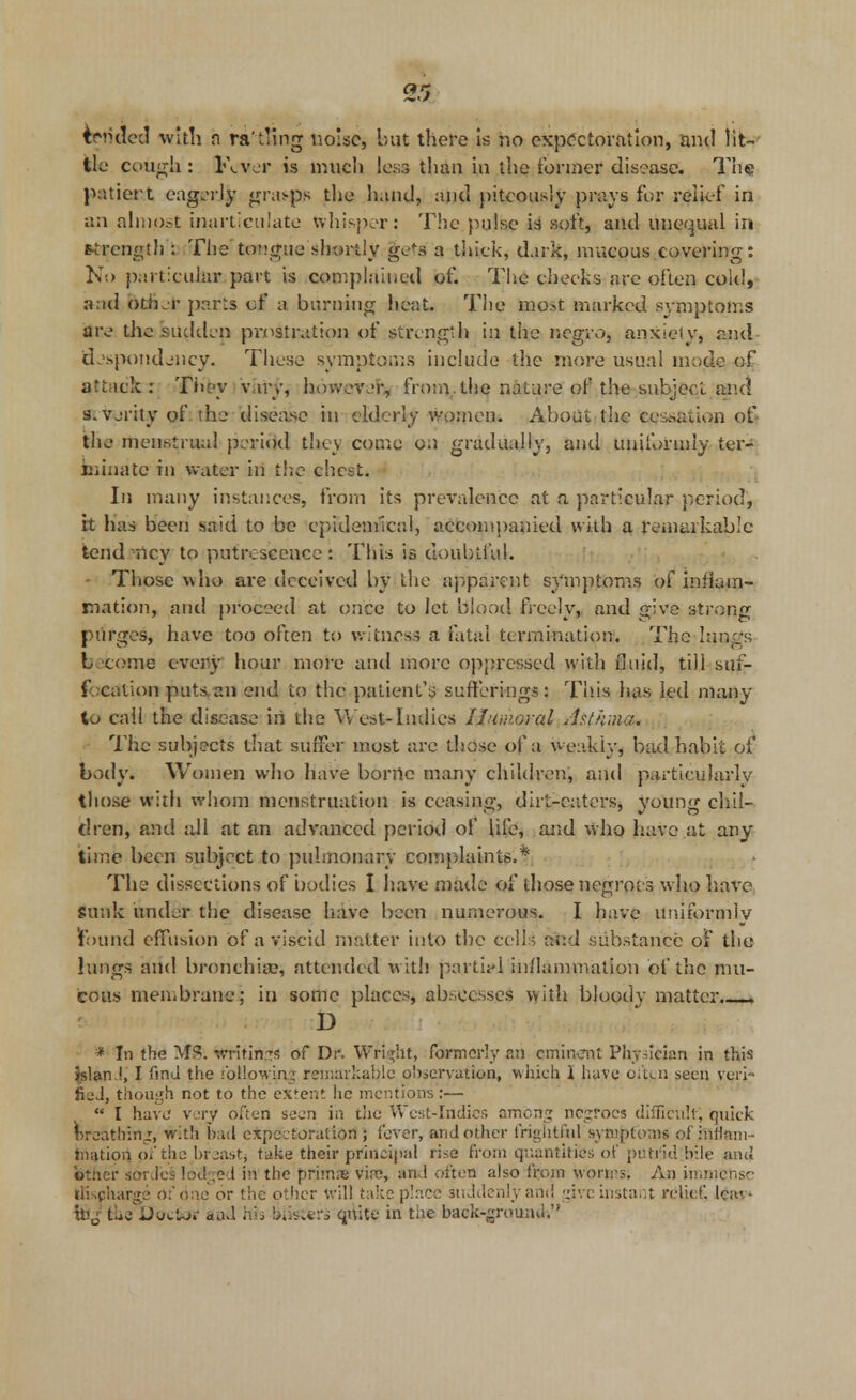 tended with h ratling noise, but there is no expectoration, and lit- tle cough : Fever is much less than in the former disease. The patient eagerly jgra^p/i the hand, and piteously prays for relief in an almost inarticulate whisper: The pulse is soft, and unequal in strength : The tongue shortly ge<-s a thick, dark, mucous.covering: No particular part is complained of. The checks are often cold, a.ul oUkt parts of a burning heat. The most marked symptoms are the sudden prostration of strength in the negro, anxiety, and despondency. These symptoms include the more usual mode of attack: They vary, however,, from.tlie nature of the subject and s. verity of the disease in elderly women. About the cessation of the menstrual period they come on gradually, and uniformly ter- minate in water in the chest. In many instances, from its prevalence at a particular period, it has been said to be epidemical, accompanied with a remarkable tend nicy to putrescence: This is doubtful. • Those who are deceived by the apparent symptoms of inflam- mation, and proceed at once to let blood freely, and give strong purges, have too often to witness a fatal termination. The Itmgs L come every hour more and more oppressed with fluid, till suf- focation puts, an end to the patient's sufferings: This lias led many to call the disease iri the W est-Indies Humoral Asthma. The subjects that suffer most are those of a weakly, bad habit of body. Women who have borne many children, and particularly those with whom menstruation is ceasing, dirt-caters, young chil- dren, and all at an advanced period of life, and who have at any time been subject to pulmonary complaints.* The dissections of bodies I have made of those negroes who have sunk under the disease have been numerous. I have uniformly Found effusion of a viscid matter into the ec\H and substance of the lungs and bronchia?, attended with parti*] inflammation of the mu- cous membrane; in some places, abscesses with bloody matter.—* D * In the MS. writings of Dr. Wright, formerly ail cminart Physician in this jslan.l, I find the following remarkable observation, which I have often seen veri- fied, though not to the extent he mentions:—  I have very often seen in tlie West-Indies among negroes difficult, quick breathing, with bad expectoration; fever, and other frightful symptoms ofinflam- tnation of the brjast, take their principal rise from quantities of putrid bile and other sorJcs lodged in the primae via?, and often also from worms. An immense llispharge of one or the other will take place suddenly and give instant relief, lcav- foj thglJcrcifrr a ad his bribers quite in the back-ground.