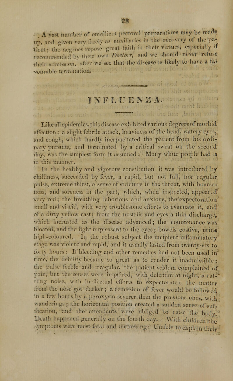 A vast number of emollient pectoral preparations m-y be made up, ami given verv freely as auxiliaries in the recovery of the pa- tient; thene-roesroposc great faith in their virtue, especially if recommended hv their own Doctors, and we should never refuse their admission, after we see that the disease is likely to have a fa* vourable termination. - INFLUENZA. Like all epidemics, this disease exhibited various drgrersof morbid affection : a slight febrile attack, heaviness of the head, watery cy s, and cough, which hardly incapacitated the patient from his ordi- nary pursuits, and terminated by a critical sweat on the seeoi d day, was the simplest form it assumed : Many while petfpfc had it in this manner. In the healthy and vigorous constitution it was introduced by chilliness, succeeded by fever, a rapid, but not full, nor regular puUc, extreme thirst, a sense of stricture in the' throat, with hoarse- r.e.-r,, and soreness in the part, which, when inspected, appeared very red; the breathing laborious and anxious, the'expectoration small and viscid, with very troublesome efforts to evacuate it, and of a ditty yellow cast; from the nostrils and eyes a thin discharge, which intrusted as the disease advanced; the countenance was bloated, and the light unpleasant to the eyes; bowels costive, mine high-coloured. In the robust subject the incipient inflammatory' was violent and rapid, and it usually lasted from twentv-six to fortj hours : If bleeding and other remedies had not been used in time, the debility became so great as to render it inadmissible; the pulse feeble and irregular, the patient seldom complained ot rain, but the senses were impaired, with delirium at night, a rat-* fling noise, with ineffectual efforts to expectorate; the matter from the nose got darker; a remission of fever would be followed in a few hours by a paroxysm severer than the previous ones, with wanderings; the horizontal position created a sudden sense of .suf- focation, and the attendants were obliged to raise the body ' Death happened generally on the fourth day. With children the .symptoms were most fatal and distressing: Unable to explain their