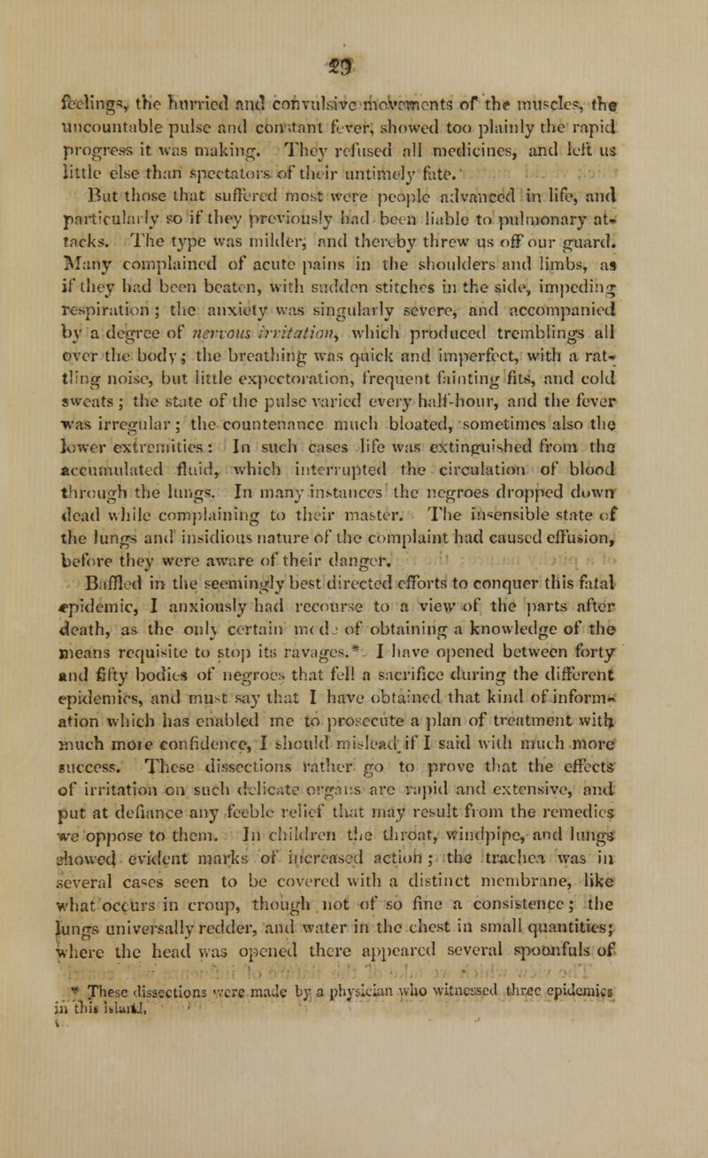 feelings tKe hurried and convulsive movements of the muscles, the uncountable pulse and constant fever, showed too plainly the rapid progress it was making. They refused all medicines, and left us little else than spec tators of their untimely fate.' But those that suffered most were people advanced in life, and particularly so if they previously had been liable to pulmonary at- tacks. The type was milder, and thereby threw us off our guard. Marty complained of acute pains in the shoulders and limbs, as if they had been beaten, with sudden stitches in the side, impeding respiration ; the anxiety was singularly severe, and accompanied by a degree of ?iervous irritation^ which produced tremblings all over the body; the breathing was quick and imperfect, with a rat- tling noise, but little expectoration, frequent fainting fits, and cold sweats; the state of the pulse varied every hall-hour, and the fever •was irregular ; the countenance much bloated, sometimes also the lower extremities : In such cases life was extinguished from the accumulated fluid, which interrupted the circulation of blood through the lungs. In many instances the negroes dropped down dead while complaining to their master. The insensible state of the lungs and insidious nature of the complaint had caused effusion, before they were aware of their danger. Baffled in- the seemingly best directed efforts to conquer this fatal epidemic, I anxiously had recourse to a view of the parts after death, as the onl\ certain m<djof obtaining a knowledge of the means requisite to stop its ravages.* I have opened between forty and fifty bodies of negroes that fell a sacrifice during the different epidemics, and must say that I have obtained that kind of inform.* ation which has enabled me to prosecute a plan of treatment with much moie confidence, I bhotild' misleadjf I said with much more success. These dissections rather go to prove that the effects of irritation on such delicate organs arc rapid and extensive, ami put at defiance any feeble relief that may result from the remedies we oppose to them. In children the throat, windpipe, and lungs showed evident marks of increased action ; the trachea was in several ca«es seen to be covered with a distinct membrane, like what occurs in croup, though not of so fine a consistence; the jkmgs universally redder, and water in the chest in small quantities; where the head was opened there appeared several spoonfuls of • * These dissections -vcre m;u'e by a physician who witnessed three epidemics hi this UluiU, i.. ■ ' ■