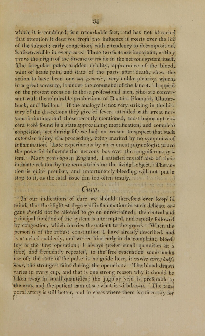 §1 which it is combined, is a remarkable fact, ntrd has r.ot attracted that attention it deserves from the influence it exerts over the life ef the subject; early congestion, with a tendency to decomposition, 5* discoverable in every case. These two facts are important, as they prove the origin of the disease tc reside in tjie nervous system itself. The irregular pulse, sudden debility, appearance of the blood, want of acute pain, and state of the parts after death, shew the action to have been one gtt( generis; very unlike pleurisy, which, in a great measure, b under the command of the lancet. I appeal on the present occasion to those professional men, who arc conver- sant with the admirable productions of Doctors Plouqiiet, Clutter- buck, and Baillou. If the analogy is not very striking in the his- tory of the dkscciions they give of feve r, attended with (Treat ner- vous irritation, and those recently mentioned, most important vi>,- cera were found in a state approaching mortification, and complete congestion, yet during life we had no reason to suspect that such Extensive injury was proceeding, being marked by no symptoms oft inflammation. Late experiments by an eminent physiologist prove the powerful influence the nervous has over the sanguiferous sv - tern. Many years ago in pngland, I satisfied myself also of their intimate relation by numerous trials on the living subject. The ac- tion is rtuite peculiar, and unfortunately bleeding v>ill not put a stop to it, as the fatal issue can too often testify. Cure- hi our indications of cure we should therefore ever keep in mind, that the slightest degree of inflammation in such delicate or- gans L-houkl not be allowed to go on unrestrained; the central and principal function of the system is interrupted, and rapidly followed by congestion, which hurries the patient to the grave. When the person is of the robust constitution I have already described, and i^ attacked suddenly, and we see him early in the complaint, bleed- ing rs the first operation; I always prefer small quantities at a timoj and frequently repeated, to the free evacuation some make use of; the state of the pulse is no guide here, it varies every lialf. Tiour, the strongest faint, during the operation. The blood drawn varies in every cup, and that is one strong reason why it should bo taken away in small quantities ; the jugular vein is preferable to the arm, and the patient cannot see what is withdrawn. The tem- poral artery is still better, and in cases where there is a necessity for