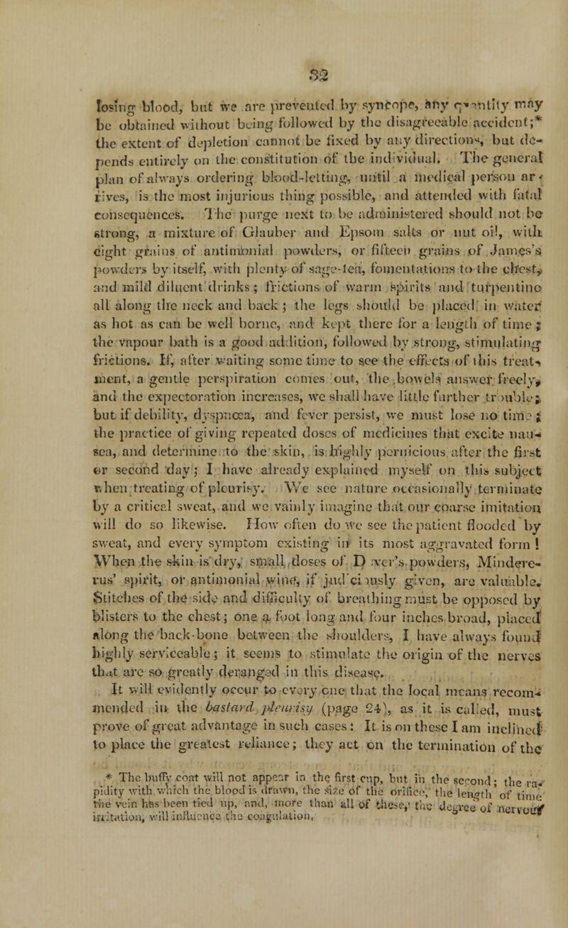 losing blood, but we arc prevented by syncope, any qmjhtlty w*y be obtained wstkout beuag followed by the disagteeible accident;* the extent of depletion cannot be fixed by any directions but de- pends entirely on the constitution of the individual. The general plan of always ordering blood-lelting, until a medical person ar- rives, is the most injurious thing possible, and attended with fatal consequences. The purge next to be administered should not be strong, a mixture of Glauber and Epsom salts or nut oil, with eight grains of antimoniul powders, or fifteen grains of James's powders by itself, with plenty of sage-lea, fomentations to the chesty and mild diluent drinks; frictions of warm spirits and turpentine all along the neck and back ; the legs should be placed in water* as hot as can be well borne, and kept there for a length of time ; the vapour bath is a good addition, followed, by strong, stimulating frictions. If, after waiting some time to see the effects of ihis treat-* incut, a gentle perspiration comes out, the bowels answer freelv, and the expectoration increases, we shall have little farther ir mblc;, but if debility, dyspnoea, and fever persist, we must lose no thtfetf the practice of giving repeated doses of medicines that excite nau- sea, and determine to the skin, is highly pernicious after the first or second day; I have already explained myself on this subject r.hen treating of pleurisy. We see nature occasionally terminate by a critical sweat, and we vainly imagine that our coarse imitation will do so likewise. How often do we see the patient flooded by sweat, and every symptom existing in its most aggravated form ! When the skin is dry, small doses of D .vcr's powders, Mindere- rus' spirit, or antimonial wine, if jnd'ci nisly given, are valuable. Stitches of the side and difficulty of breathing must be opposed by blisters to the chest; one a foot long and four inches broad, placed Along the back-bone between the shoulders, I have always foumf highly serviceable; it seems to stimulate the origin of the nerves ih.tt are so greatly deranged in this disease. It will evidently occur to every one that the local means rccom* mended in the bastard pleurisy (page 240, as it is called, must prove of great advantage in such cases: It is on these I am inclined to place the greatest reliance; they act on the termination of the * The bulTy cnat will not appear in the first enp, but in the se-ond; the ra- pidity with which the blood is drawn, the size of the ori(ic<',' the length'of time the vein has been tied up, and, more than all of these,' the Ueevce of nervoif/ iriit.ition, will influence the coagulation. '