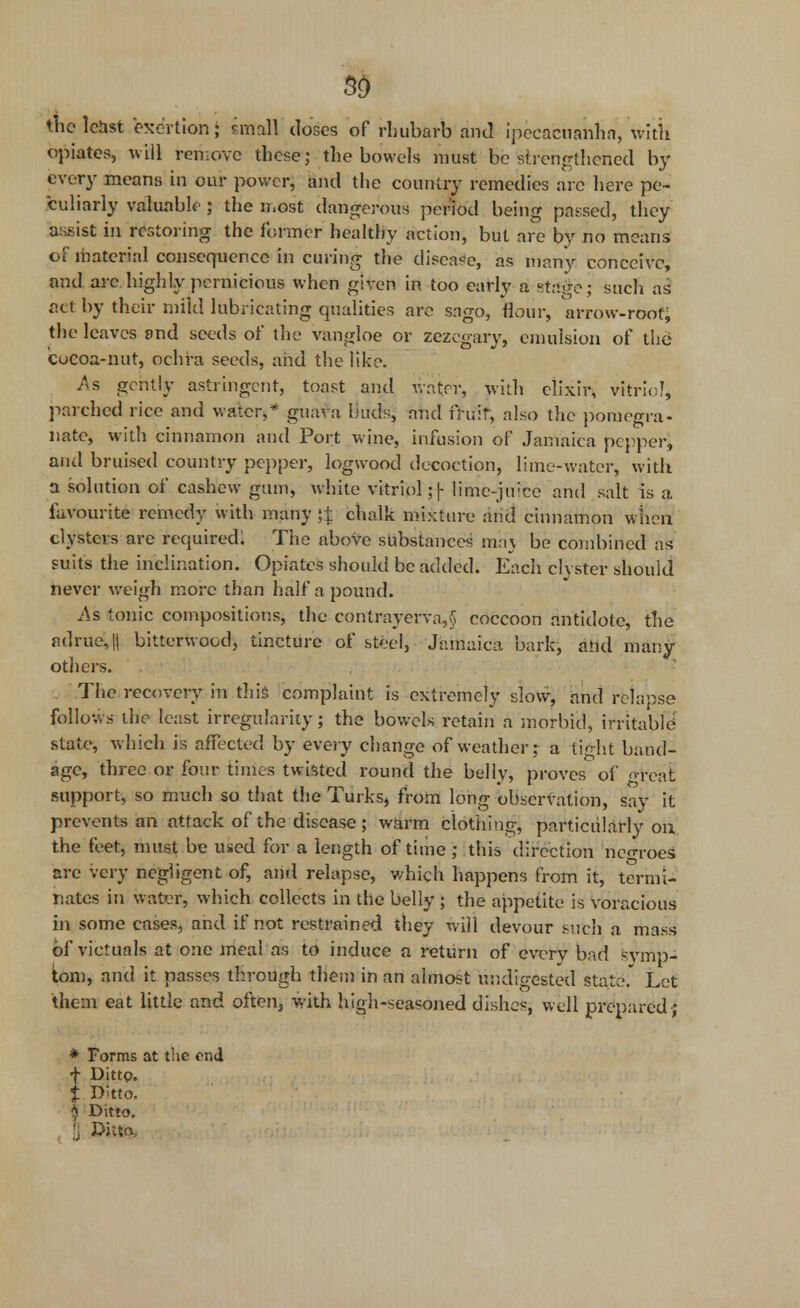 3D the least exertion; small doses of rhubarb and ipecacuanha, with opiates, will remove these; the bowels must be strengthened by every means in our power, and the country remedies arc here pe- culiarly valuable ; the most dangerous period being passed, they assist in restoring the former healthy action, but are by no means of material consequence in curing the disease, as many conceive, and arc highly pernicious when given in too early a stage; such as act by their mild lubricating qualities are sago, flour, arrow-root; the leaves and seeds of the vangloe or zezegary, emulsion of the Cocoa-nut, oehra seeds, and the like. As gently astringent, toast and water, with elixir, vitriol, parched rice and water,* guava buds, and fruit, also the pomegra- nate, with cinnamon and Port wine, infusion of Jamaica pepper, and bruised country pepper, logwood decoction, lime-water, with a solution of cashew gum, white vitriol; f- lime-juice and salt is a favourite remedy with many }| chalk mixture and cinnamon when, clysters are required. The above substances maj be combined as suits the inclination. Opiates should be added. Each clyster should never weigh more than half a pound. As tonic compositions, the contrayerva,§ coccoon antidote, the adrue,|j bitterwocd, tincture of steel, Jamaica bark, and many others. The recovery in this complaint is extremely slow, and relapse follows the least irregularity; the bowels retain a morbid, irritable state, which is affected by every change of weather; a tight band- age, three or four times twisted round the belly, proves of great support, so much so that the Turks, from long observation, say it prevents an attack of the disease ; warm clothing, particularly on. the feet, must be used for a length of time ; this direction negroes are very negligent of, and relapse, which happens from it, termi- nates in water, which collects in the belly ; the appetite is voracious hi some cases, and if not restrained they will devour such a mass of victuals at one meal as to induce a return of every bad symp- tom, and it passes through them in an almost undigested state. Let them eat little and often} with high-seasoned dishes, well prepared-; * Forms at the end f Ditto. % Ditto. 8 Ditto. r Ditto,