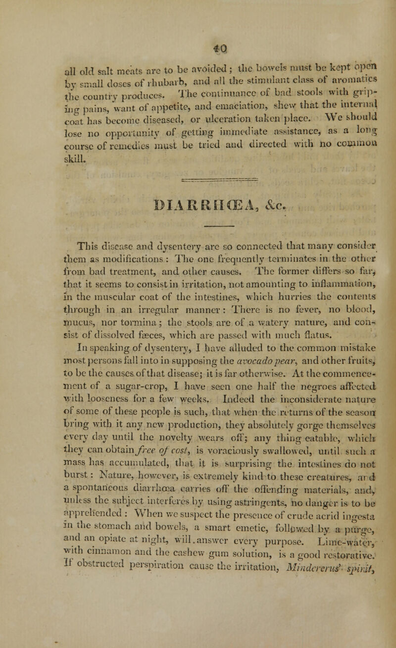 all old salt meats are to be avoided ; the bowels must be kept open by small doses of rhubarb, mid all the stimulant class of aromatic* the country produces. The coniinuancc of bad stools with grip- ing pains, want of nppetitc, and emaciation, shew that the internal coat has become diseased, or ulceration taken place. We should lose no opportunity of getting immediate assistance, as a long course of remedies must be tried and directed widi no couimon skill. DIARRHOEA, &c. This diceuse and dysentery are so connected that many consider them as modifications : The one frequently terminates in the other from bad treatment, and other causes. The former differs so far, that it seems to consist in irritation, not amounting to inflammation, In the muscular coat of the intestines, which hurries the contents through in an irregular manner : There is no fever, no blood, mucus, nor tormina; the stools are of a watery nature, and con- sist of dissolved fasces, which are passed with much flatus. In speaking of dysentery, I have alluded to the common mistake most persons fall into in supposing the avocadopear, and other fruits, to be the causes of that disease; it is far otherwise. At the commence- ment of a sugar-crop, I have seen one half the negroes affected with looseness for a few weeks. Indeed the inconsiderate nature of some of these people is such, that when the returns of the season bring with it any new production, they absolutely gorge themselves every day until the novelty wears off; any thing eatable, which they can obtain^cr of cost, is voraciously swallowed, until such a mass has accumulated, that it is surprising the intestines do not burst: Nature, however, is extremely kind to these creatures, ar d a spontaneous diarrhoea carries off' the offending materials, and, unless the subject interferes by using astringents, no danger is to be apprehended : When we suspect the presence of crude acrid ingesta in the stomach and bowels, a smart emetic, followed by a pur-e, and an opiate at night, will.answer every purpose. Lime-water, with cinnamon and the cashew gum solution, is a good restorative. II obstructed perspiration cause the irritation. Mindavruti spirit,