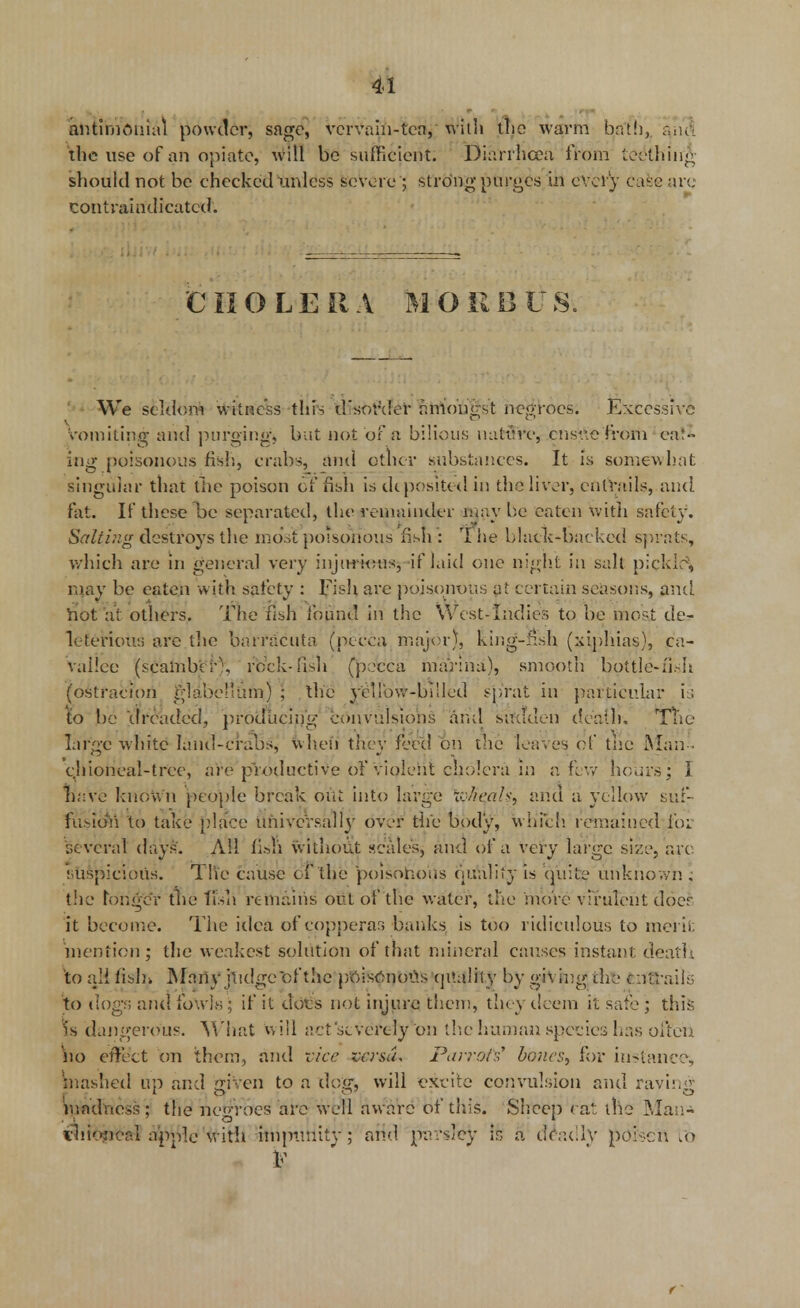 antimouial powder, sage, vervain-tea, with the warm b(a'th, a,iul the use of an opiate, will be sufficient. Diarrhoea from teething should not be checked unless severe; strong purges in every ease are contrain'dicatcd. CHOLERA MORBUS. ' ■ We seldom witness thrs d'sor'der amongst negroes. Excessive Vomiting and purging, but not of a bilious nature, ensue from eat- ing poisonous fish, crabs, and other .substances. It is somewhat singular that the poison offish is deposited in the liver, entrails, and fat. If these be separated, the remainder maybe eaten With safety. Saliing destroys the most poisonous fish : ri*he black-backed sprats, which are in general very injurious, if laid one night in salt pick Li, may be eaten w ith safety : Fish are poisonous at certain seasons, and hot at others. The fish found in the West-Indies to be most de- leterious are the barracuta (pecca major), king-fish (xiphias), ca- vallee (seamb'er), rock-fish (pecca marina), smooth bottle-fish (ostracion glabe'Lun) ; the ycllbw-buled sprat in particular is to be 'dreaded, producing convulsions .and sudden death, TTie large white land-crabs, when they feed on die leaves of tne Man- chioneal-tree, are productive of violent cholera in a few hours; I naVe known people break out into large \vJie.aki and a yellow suf- fusioVi to take place Universally over the body, which remained for several days. All fi.sh without scales, and of a very large size, arc suspicious. The cause of the poisonous quality is quite unknown ; the longer tne fish remains out of the water, the more virulent doer it become. The idea of copperas banks is too ridiculous to merit mention; the weakest solution of that mineral causes instant death \o aH fisln Marty judge of the poisonous quality by g*V ing the entrails to dogs and fowls; if it dots not injure then!, they deem it safe ; this 1s dangerous. What will act severely 'on the human species has often \\o effect on them, and vice versa. Parrots' bones, for instance, mashed up and given to a dog, will excite convulsion and raving madness; the negroes are well aware of this. Sheep eat the Man* tlilexical apple with impunity ; and parsley is a deadly poison lb