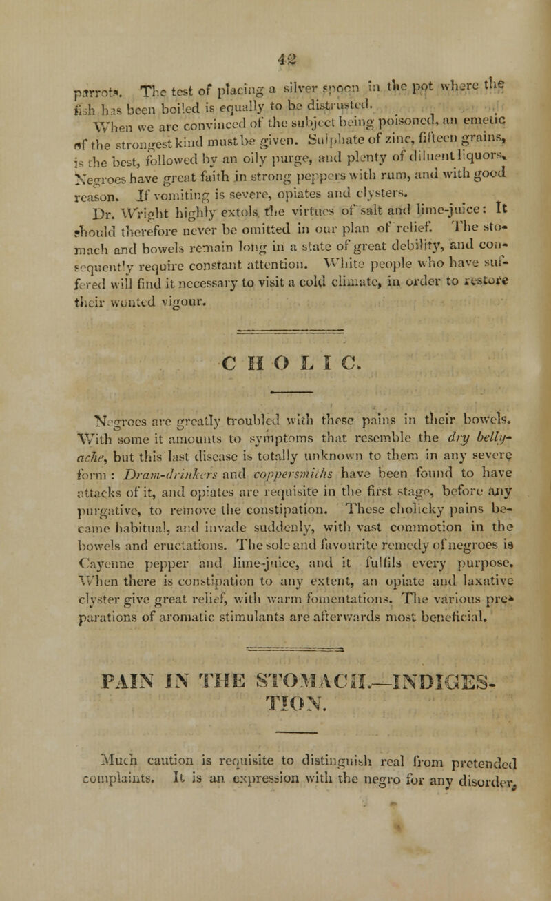 parrot*. The test of placing a silver ppoeii in the pot whjrc the fish has been boiled is equally to be distrusted. When we are convinced of the subject being poisoned, an emetic (ff the strongest kind must be given. Sulphate of zinc, fit teen grains, is the best, followed by an oily purge, and plenty of diluent liquors Negroes have great faith in strong peppers with rum, and with good reason. If vomiting is severe, opiates and clysters. Dr. Wright highly extols the virtues of salt and lime-juice: It should therefore never be omitted in our plan of relief. The sto« mach and bowels remain long in a state of great debility, and con* sequently require constant attention. White people who have stif- f-red will find it necessary to visit a cold climate, in. order to it-store their wonted vigour. C H O L I C\ N.'ttocs ore greatly troubled with those pains in their bowels. With some it amounts to symptoms that resemble the dry belly- ache, but this last disease is totally unknown to them in any severe form : Dram-drinkers and coppersmhhs have been found to have attacks of it, and opiates are requisite in the first stage, before any purgative, to remove the constipation. These cholicky pains be- came habitual, arid invade suddenly, with vast commotion in the bowels and eructatfcms. The solo and favourite remedy of negroes is ( ayennie pepper and lime-juice, and it fulfils every purpose. When there is constipation to any extent, an opiate and laxative clyster give great relief, with warm fomentations. The various pre* parations of aromatic stimulants arc afterwards most beneficial. PAIN IN THE STOMACH.—INDIGES- TION. Much caution is requisite to distinguish real from pretended complaints. It is an expression with the negro for any disorder,,