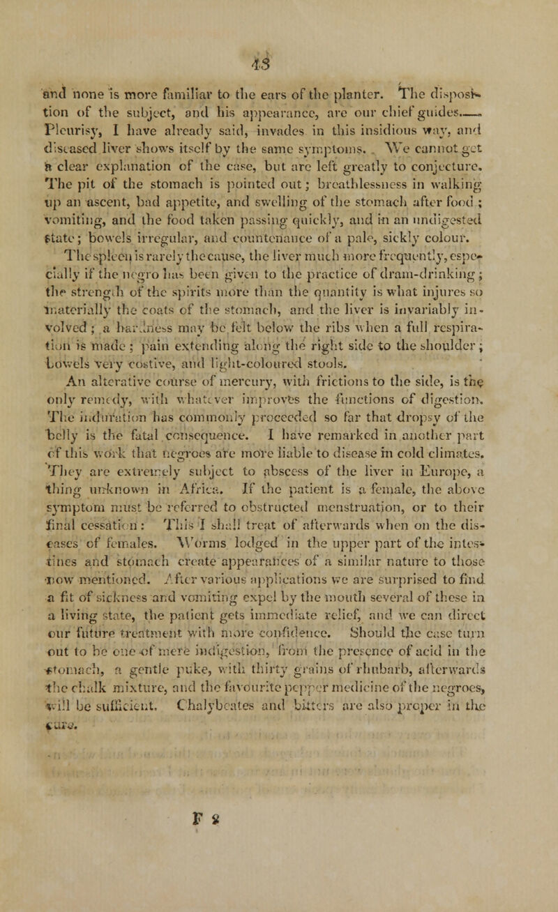 Is and none is more familiar to die ears of the planter. The disposi- tion of the subject, and his appearance, are our chief guides Pleurisy, I have already said, invades in this insidious way. and diseased liver 'shows itself by the same symptoms. We cannot g-t n clear explanation of the case, but are left greatly to conjecture. The pit of the stomach is pointed out; brcathlessness in walking up an ascent, bad appetite, and swelling of the stomach after food ; vomiting, and the food taken passing quickly, and in an undigested ftute; bowels irregular, and countenance of a pale, sickly colour. The spleen is rarely the cause, the liver much more frequently, espe- cially 'it the/negro has been given to the practice of dram-drinking ; the strength of the spirits more than the quant ity is what injures so materially the coats cf the stomach, and the liver is invariably in- volved ; a bareness may be felt below the ribs when a full rcspira- ti OA is made ; pain extending along the right side to the shoulder; towels very costive, and light-coloured stools. An alterative coxirse of mercury, with frictions to the side, is the only remedy» with whatever improves the functions of digestion. The induration has commonly proceeded so far that dropsy of the belly is the fatal consequence. I have remarked in another part cf this woYk that negroes are more liable to disease in cold climates. They are extremely subject to abscess of the liver in Europe, a thing unknown in Africa. If the patient is a female, the above symptom must be referred to obstructed menstruation, or to their final cessation : This I shall treat of afterwards when on the dis- cuses of females. Worms lodged in the upper part of the intes- r nes and stomach create appearances of a similar nature to those tow mentioned. After various applications we are surprised to find, a fit of sickness and vomiting expel by the mouth several of these in a living state, the patient gets immediate relief, and we can direct our future treatment with more confidence. Should the case turn out to be one-of mere indigestion, front the presence of acid in the *tomaeh, a gentle puke, with thirty grains of rhubarb, afterwards the chalk mixture, and the favourite pepper medicine of the negroes, *vi!l be sufficient. Chalybcates and bitters are also proper in the