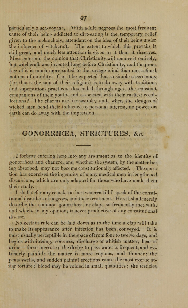 *7 ^particularly a sea-voyag'1. With adult negroes the most Frequent cause of their being addicted to dirt-eating is the tempoi-ary relief given to the melancholy, attendant on the idea of their being under the influence of witchcraft. The extent to which this prevails ia still great, and much less attention is given to it than it deserves. Most entertain the opinion that Christianity will remove it entirely, but witchcraft was invented long before Christianity, and the prac- tice of it is much more suited to the savage mind than our refined notions of morality. Can it be expected that so simple a ceremony (for that is the sum of their religion) is to do away with traditions and superstitious practices, descended through ages, the constant companions of their youth, and associated with their earliest recol- lections ? The charms arc irresistible, and, when the designs of wicked men bend their influence to personal interest, no power on earth can do away with the impression. GONORRHOEA, STRICTURES, &<?. I forbear entering here into any argument as to the identity of gonorrhoea and chancre, and whether the system, by the matter be- ing absorbed, may not bea me constitutionally affected. The ques- tion has exercised the ingenuity of many medical men in lengthened discussions, which are only adapted for those who have made them their study. I shall defer any remaks on lues venerea till I speak of the consti- tuonal disorders of negroes, and their treatment. Here I shall merely describe the common gonorrhoea or clap, so frequently met with, and w hich, in my opinion, is never productive of any constitutional disease. No certain rule can be laid down as to the time a clap will take to make its appearance after infection has been conveyed. It is most usually perceptible in the space of from four to twelve days, and begins with itching, sormess, discharge of whitish matter, heat of urine— these increase ; the desire to pass water is frequent, and ex- tremely painful; the matter is more copious, and thinner; the penis swells, and sudden painful erections cause the most excruciat- ing torture j blood may be voided in small quantities; the testicles.