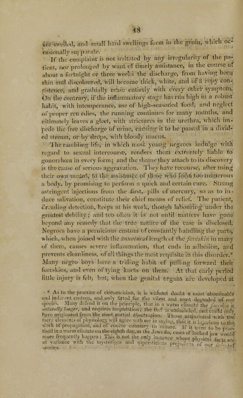 BiVswellcd, and small hard swellings form in the groin, ^hlrfl oc- casionally suj pirate. If the' complaint is not irritated by any irregularity of tlic pa- tient, nor prolonged by want of timely assistance, in the course of about a fortnight or three weeks the discharge, from having been thin and discoloured, will become thick, white, and [\fi ropy con- sistence', and gradually cease entirely with cVeijr Other symptom. On the contrary, if the inflammatory stag- has run high in a robust habit, with intemperance, use of high-seasoned food, and neglect of proper ren edies, the running continues for many months, and Ultimately leaves a gleet, with strictures in the urethra, which im- pede the free discharge of urine, causing it to be passed in a divid- ed stream, or by drops, With bloody mucus. The rambling life, in which most young negroes indulge with regard to sexual intercourse, renders them extremely liable to gonorrhoea in every form; and the shame they attach to its discovery is the cause of serious aggravation. They have recourse, after Using their own mednS, to the assistance of those wlio form too numcrouj a body, by promising to perform a quick and certain cure. Strong astringent injections from the first, pills of mercury, so as to in- duce salivation, constitute their chief means of relief. The patient, treading detection, keeps at his work, though labouring under the greatest debility; and too often it is not until matters have gone beyond any remedy that the'trite nature of the case is disclosed. Negroes have a pernicious custom t>f constantly handling the 'parts, which, when joined with the :lnnalural length of the jbrfckin in many of them, causes severe inflammation, that ends in adhesion, and prevents cleanliness, of all things the most requisite in this disorder.* Many negro boys have a trifling habit of pulling forward their foreskins, and even of tying knots on them; At that early period little injury is felt, but, when the genital organs are developed at * As to the practice of circumcision, it is without doubt a most abominable and indecent custom, ami only fated for the vilest and most degraded of Qut species. Many defend it on the principle, that in a warm climatdthe for, skin is wilnnilli) longer, and requires amputation; the ftcf h unfounded, r.nd couU on'v have originated irom tlic mqst, partial cbseryajion. 3'bose acquainted wi mere elements of physiology will agree with me in saying, that it isiniurious work of propagation, and of course contrary to nature. If it were to bi wah tne nous to the •-ere to bo rrac- tised in a wand climate on the eighth day, as the Jews do, cases of locked iaW wo.dd- more frequently happen : This is not the only instance where phydesd facts *#3 at variance with the mysterious and superstitious prejudices of our .ui specie* - ■ ' 1 -i[