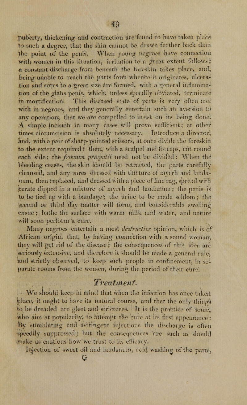 puberty, thickening and contraction are found to have taken place to such a degree, that the skin cannot be drawn further back than the point of the penis. When young negroes have connection with women in this situation, irritation to a great extent follows; a constant discharge from beneath the foreskin takes place, and, being unable to reach the parts froth whence it originates, ulcera- tion and sores to a great size are formed, with a general inflamma- tion of the girths penis, which, unless speedily obviated, terminate in mortification: This diseased state of parts is very often met with in negroes, and they1 generally entertain such ali aversion to any operation* that we are compelled to insist on its being done. ■A simple incision in many cases will prove sufficient; at other times circumcision is absolutely necessary. Introduce a director, and, with a pair of sharp-pointed scissors, at onto divide the foreskin to the extent required ; then, with a scalpel and forceps, cut round each side; the frcemim prccpuiii need not be divided : When the bleeding ceases, the skin should be retracted, the parts carefully cleansed, and any sores dressed with tincture or myrrh and lauda- num, then replaced, and dressed with a piece of fine rag, spread with Cerate dipped in a mixture of myrrh and laudanum ; the penis is to be tied up with a bandage) the urine to be made seldom; the second or third day matter will form, and considerable swelling ensue ; bathe the surface with warm milk and water, and nature will soon perform a cure. Many negroes entertain a most destructive opinion, which is of African origin, that, by having connection with a sound woman, they will get rid of the disease ; the consequences of this idea arc seriously extensive, and therefore it should be made a general rule, and strictly observed, to keep such people in confinement, in se- parate rooms from the women, during the period of their cure. Trenttnenf\ We should keep in mind that when the infection has once taken place, it ought to have its natural course, and that the only thing** to be dreaded are gleet and strictures. It is the practice of somc\ who aim at popularity, to attempt the 'cue at its first appearance: lb/ stimulating and astringent injections the discharge is often speedily suppressed; but the consequences are such as should make us cautious how we trust to its efficacy. J;^ect,ion of sweet oil and laudanum., cch] wa&liing of the pra ts, Q