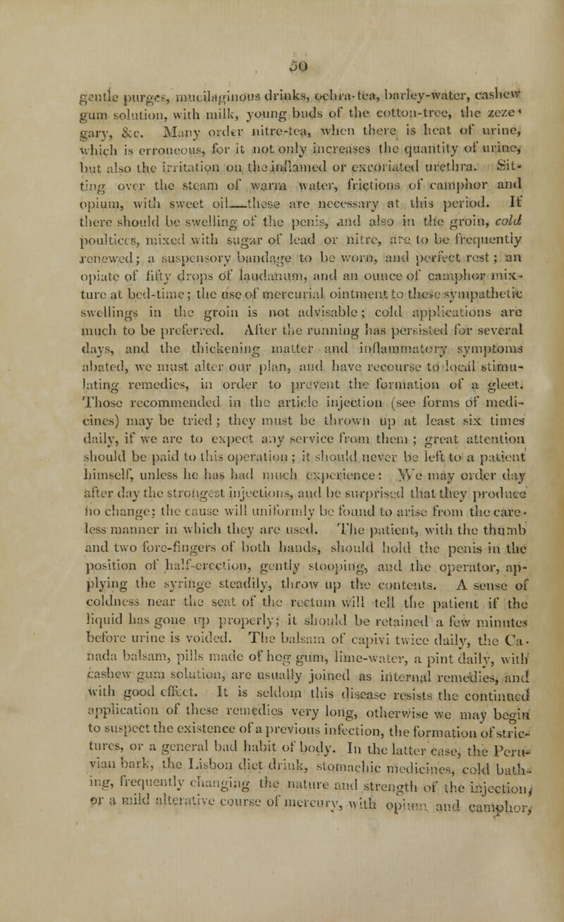 $0 gentle purge?, mucilaginous drinks, ochra-tea, barley-water, cashew gum solution, with milk, young buds of the cotton-tree, the zeze« gary, &c. Many order nitre-tea, when there is heat of urine, which is erroneous, for it not only increases the quantity of urine, but also the irritation on thoinilcuned or excoriated urethra. Sit- ting over the steam of warm water, frictions of camphor and opium, with sweet oil—these are necessary at this period. It' there should be swelling of the penis, and also in the groin, cold poultices, mixed with sugar of lead or nitre, are, to be frequently renewed; a suspensory bandage to be worn, and perfect rest; an opiate of fifty drops Of laudanum, and an ounce of camphor mix- ture at bed-time; the use of mercurial ointment to these sympathetic swellings in the groin is not advisable; cold applications are much to be preferred. After the running has pei>.isied lor several days, and the thickening matter and inflammatory symptoms abated, we must alter our plan, and have recourse to local stimu- lating remcelics, in order to prevent the formation of a gleet. Those recommended in the article injection (see forms of medi- cines) may be tried ; they must be thrown up at least six times daily, if we arc to expect any service from them ; great attention should be paid to this operation ; it should never be left to a patient himself, unless he has had much experience: We may order day after day the strongest injections, and be surprised that they produce fio change; the cause will uniformly be found to arise from the care- less manner in which they are used. The patient, with the thumb anel two fore-fingers of both hanels, should hold the penis in the position of half-erection, gently stooping, anel the operator, ap- plying the syringe steadily, throw up the contents. A sense of coldness near the seat of the rectum will tell the patient if the liquid has gone up properly; it should be retained a few minutes before urine is voided. The balsam of capivi twice daily, the Ca- nada balsam, pills made of hog gum, lime-water, a pint dally, with1 casbcw gum solution, are usually joined as internal remedies, anel with good effect. It is seldom this disease resists the continued application of these remedies very long, otherwise we may begin to suspect the existence of a previous infection, the formation of stric- tures, or a general bad habit of body. In the latter case, the Peru* viau bark, the Lisbon diet drink, stomachic medicines, cold bath- ing, frequently changing the nature and strength of the injection^ or a mild alterative course of mercury, with opimn and camphor*