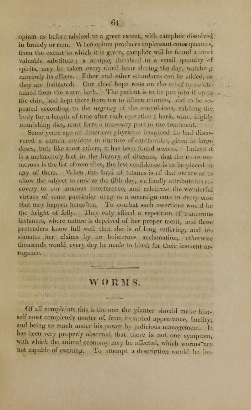 opium as before advised to a great extent, with camphor dissolved in brandy or rum.' When ionium produces unpleasant conaequem. s, Iroin tiie extent to which it is given, camphor will be found a most valuable substitute; a scruple, di.-\oK\d in a sniall quantity of spirits, may be taken every third hour during the day, watching narrowly its effects. • Ether and other stimulants can be added, as they are indicated. Our chief hope rests on the relief to be ob- tained from the warm bath. • The patient is to be put into if tip '.o the chin, and kept there from ten to fifteen minutes, and to be re- pealed according to the urgency of the convulsions, rubbing the body for a-length of time after each operation ; bark, wine, highly nourishing diet, must form a necessary part in the treatment. Some years ago an .American physician imagined he had disco- vered a certain anlidcie in tincture of canih:a ides, given in large doses, but, like most others, it has been found useless. Ineiefet ;t is a melancholy fact in the history of diseases, that the coie nu- merous is the list of-rem dies, the less confidence is to be placed in apy of them. When the form of tetanus is of that nature as to allow the subject to survive die fifth day, we fondly attribute his re- covery to our anxious interference, and celebrate the wonderful virtues of some partiou'iiir drug as a sovereign cute in every case that may happen hereafter. To combat such assertions would be the height of folly. They only afford a repetition of numerous instances, where nature is deprived of her proper merit, ar.d these pretenders know full well that she is of long suffering, anel in- sinuates her claims by no boisterous acclamation, otherwise thousands would every day be made to blush for their insolent ar- rogance. ,. f W O R M S. Of all complaints this is the one the planter should make him- self most completely master of, from its varied appearance, fatality, anel being so much under his power by judicious management. It has been very properly observed that there is not one symptom, with which the animal economy may be affected, which worms^ire not capable of exciting. To attempt a description w ould be im-