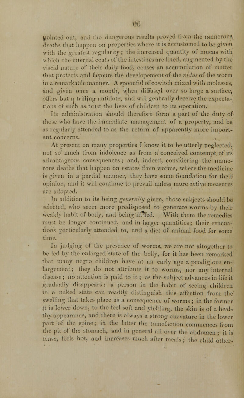 pointed out, and the dangerous results proved from the numerous deaths that happen on properties where it is accustomed to l>e given with the greatest regularity; the increased quantity of mucus with which the internal coats of the intestines are lined, augmented by the viscid nature of their dally food, causes an accumulation of matter that protects and favours the development of the nidus of the worm in a remarkable manner. A spoonful of cowitch mixed with molasses, and given once a month, when diffused over so large a surface, offers but a trifling antidote, and will generally deceive the expecta- tions of such as trust the lives of children to its operation. Its administration should therefore form a part of the duty of those who have the immediate management of a property, and be as regularly attended to as the return of apparently more import- ant concerns. ^ _ At present on many properties I know it to be utterly neglected, not so much from indolence as from a conceived contempt of its advantageous consequences ; and, indeed, considering the nume- rous deaths that happen on estates from worms, where the medicine is given in a partial manner, they have some foundation for their opinion, and it will continue to prevail unless more active measures are adopted. In addition to its being genet -ally given, those subjects should ho selected, who seem more predisposed to generate worms by their weakly habit of body, and being ilFfed. With them the remedies must be longer continued, and in larger quantities; their evacua- tions particularly attended to, and a diet of animal food for some time. In judging of the presence of worm3, we are not altogether to be led by the enlarged state of the belly, for it has been remarked, that many negro children have at an early age a prodigious en- largement ; they do not attribute it to worms, nor any internal disease; no attention is paid to it; as the subject advances in life it gradually disappears; a person in the habit of seeing children in a naked state can readily distinguish this affection from the* swelling that takes place as a consequence of worms; in the former It is lower down, to the feel soft and yielding, the skin is of a heal- thy appearance, and there is always a strong curvature in the lower part of the spine; in the latter the tumefaction commences from the pit of the stomnch, and in general all over the abdomen ; it is tense, feels hot, ami increases much after meals; the child other-