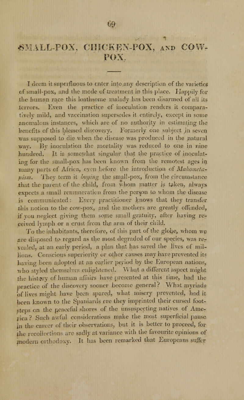 £ MALL-POX, CHICKEN-POX, and COW- POX, I deem it superfluous to enter into any description of the varieties of small-pox, and the mode of treatment: in this place. Happily for the human race this loathsome malady has been disarmed of all its terrors. Even the practice of inoculation renders it compara- tively mild, and vaccination supersedes it entirely, except in some anomalous instances, which arc of no authority in estimating the benefits of this blessed discovery. Formerly one subject jn seven was supposed to die when the disease was produced in the natural way. 15v inoculation the mortality was reduced to one in nine hundred. It is somewhat singular that the practice of inoculat- ing for the small-pox has been known from the remotest ages in many parts of Africa, even before the introduction of Mahometa- pism. They term it buying the small-pox, from the circumstance that the parent of the child, from whom matter js taken, always expects a small remuneration from the person to whom the disease is communicated: Every practitioner knows that they transfer this notion to the cow-pox, and the mothers are greatly offended, if you neglect giving them some small gratuity, after haying re- ceived lymph or a crust from the arm of their child. To the inhabitants, therefore, of this part of the globe, whom we are disposed to regard as the most degraded of our species, was rer yealed, at an early period, a plan that has saved the lives of mil- lions. Conscious superiority or other causes may have prevented it? having been adopted at an earlier period by the European nations, who styled themselves enlightened. V* hat a different aspect might the history of human affairs have presented at this time, had the practice of the discovery sooner become general? What myriads Of lives might have been spared, what misery prevented, had it been known to the Spaniards ere they imprinted their cursed foot- steps on the peaceful shores of the unsuspecting natives of Ame- lica? Such awful considerations make the most superficial pause in the career of their observations, but it is better to proceed, for the recoil: ctions are sadly at variance with the favourite opinions of modern orthodoxy. It lias been remarked that Europeans suffer