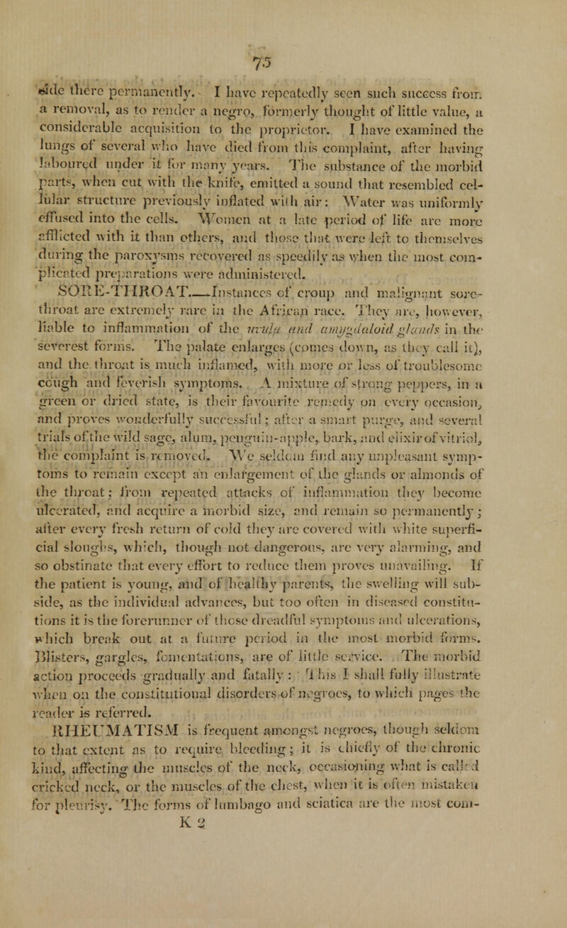 7-5 «ade there permanently. I have repeatedly seen such success from a removal, as to render a negro, formerly thought of little value, n considerable acquisition to the proprietor. I have examined the lungs of several who have died from this complaint, after having laboured under it for many years. Tiie substance of the morbid parts, when cut with the knife, emitted a sound that resembled cel- lular structure previously inflated wilh air: Water was uniformly effused into the cells. Women at a late period of life arc more afflicted with it than others, and those that were left to themselves during the paroxysms recovered as speedily as when the most com- plicated preparations were administered. SORE-THROAT Instances of croup and malignant sore- throat are extremely rare in the African race. They are, however, liable to inflammation of the uvula and amygdaloid glmids.'m.the severest forms. The palate enlarges (comes down, as they call it), and the throat is much inflamed, with more or less of troublesome cough and feverish symptoms. A mixture of strong peppers, in a green or dried state, is their favourite remedy on every occasion, and proves wonderful!}' successful; alter a smart purge, and severed trials of the wild sage, alum, penguin-apple, bark, ami elixirof vitriol, the complaint is removed. We seldom find any unpleasant symp- toms to remain except an enlargement of the glands or almonds of the throat; from repeated attacks of inflammation the}' become ulcerated, arid acquire a morbid size, and remain so permanently; after every fresh return of cold they are covered with white superfi- cial sloughs, which, though not dangerous, are very alarming, and so obstinate that every effort to reduce them proves unavailing. If the patient is young, and of healthy parents, the swelling will sub- side, as the individual advances, but too often in diseased constitu- tions it is the forerunner of those dreadful symptoms ami ulcerations, which break out at a future period in the most morbid forms. Blisters, gargles, fomentations, are of little service. The morbid action proceeds gradually and fatally : 1 his I shall fully illustrate when on the constitutional disorders of negroes, to which pages the reader is referred. RHEUMATISM is frequent amongst negroes, though seldom to that extent as to require bleeding; it is chiefly of the chronic kind, affecting the muscles of the neck, occasioning what is called cricked neck, or the muscles of the chest, when it is often mistaken for pleurisy. The forms of lumbago and sciatica are the most com- K %