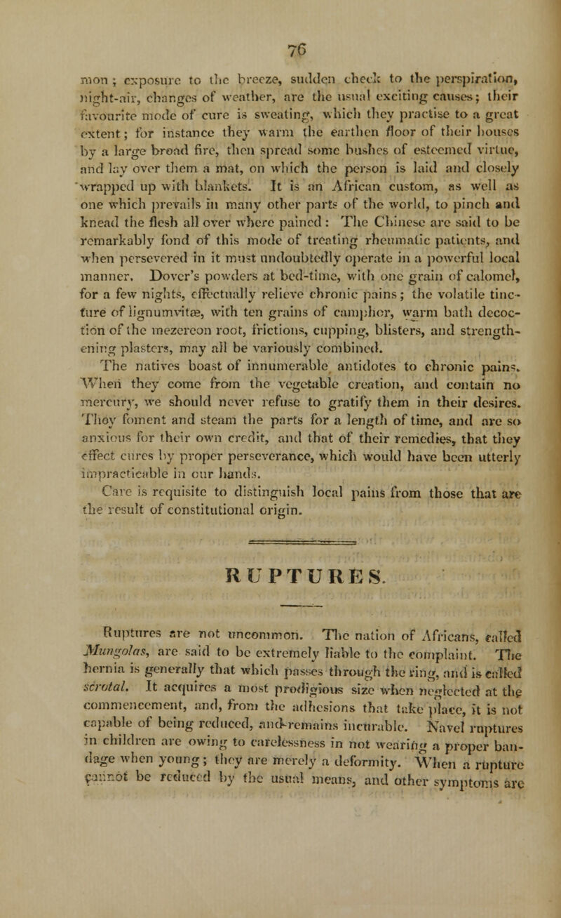 mon ; exposure to the breeze, sudden check to the perspiration, night-air, changes of weather, are die usual exciting causes; their favourite mode of cure is sweating, which they practise to a great extent; tor instance they warm the earthen floor of their houses by a large broad fire, then spread some bushes of esteemed virtue, and lay over them a mat, on which the person is laid and closely wrapped up with blankets. It is an African custom, as well as one which prevails in many other parts of the world, to pinch and knead the flesh all over where pained : The Chinese are said to be remarkably fond of this mode of treating rheumatic patients, and when persevered in it must undoubtedly operate in a powerful local manner. Dover's powders at bed-time, with one grain of calomel, for a few nights, effectually relieve chronic pains; the volatile tinc- ture of iignumvitae, with ten grains of camphor, warm bath decoc- tion of the mezereon root, frictions, cupping, blisters, and strength- ening plasters, may all be variously combined. The natives boast of innumerable antidotes to chronic pain^. When they come from the vegetable creation, and contain no mercury, we should never refuse to gratify them in their desires. Thoy foment and steam the parts for a length of time, and are so anxious for their own credit, and that of their remedies, that they effect cures by proper perseverance, which would have been utterly impracticable in our hands. Care is requisite to distinguish local pains from those that are the result of constitutional origin. RUPTURES Ruptures are not uncommon. The nation of Africans, eaifetl l&ungolai, are said to be extremely liable to the complaint. The hernia is generally that which passes through the ring, ami is Called scrotal. It acquires a most prodigious size when neglected at the commencement, and, from the adhesions that take place, it is not capable of being reduced, anoVrcmains incurable. Navel ruptures in children are owing to carelessness in not wearing a proper ban- dage when young; they are merely a deformity. When a rupture piinbi be reduced by the usual means, and other symptoms arc