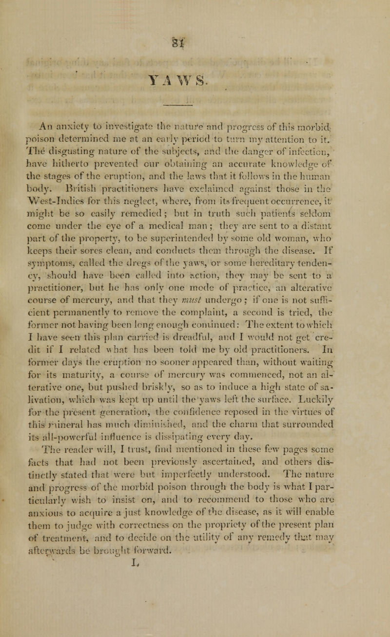 Y A WS. An anxiety to investigate the nature and progress of this morbid poison determined me at an early period to turn my attention to it. The disgusting nature of the subjects, and the danger of infection, have hitherto prevented cur obtaining an accurate knowledge of the stages of the eruption, and the laws that it follows in the human body. British practitioners have exclaimed against those in the West-Indies for this neglect, where, from its frequent occurrence, it might be so easily remedied ; but in truth such patients seldom come under the eye of a medical man; they are sent to a distant part of the property, to be superintended by sbhie old woman, who keeps their sores clean, and conducts them through the disease. If symptoms, called the dregs of the yaws, or some hereditary tenden- cy, should have been called into action, they may be sent to a practitioner, but he has only one mode of practice, aft alterative course of mercury, and that they must undergo ; if one is not suffi- cient permanently to remove the complaint, a second is tried, the former not having been long enough coniinued: The extent to w hich I have seen this plan carried is dreadful, and I would not get cre- dit if I related what has been told me by old practitioners. In former days the eruption no sooner appeared than, without waiting for its maturity, a course of mercury was commenced, not an al- terative one, but pushed briskly, so as to induce a high state of sa- livation, which was kept up until the yaws left the surface. Luckily for the present generation, the confidence reposed in the virtues of this runeral has much diminished, and the charm that surrounded its all-powerful influence is dissipating every day. The reader will, I trust, find mentioned in these few pages some facts that had not been previously ascertained, and others dis- tinctly stated that were but imperfectly understood. The nature and progress of the morbid poison through the body is what I par- ticularly wish to insist on, and to recommend to those who are anxious to acquire a just knowledge of the disease, as it will enable them to judge with correctness on the propriety of the present plan of treatment, and to decide on the utility of any remedy that may afterwards be brought forward.