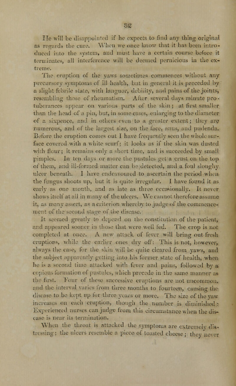 lie will be disappointed if he expects to find any thing original as regards the cure. When we once know that it has been intro- duced into the system, and must have a certain course before it terminates, all interference will be deemed pernicious in the ex- treme. The eruption of the yaws sometimes commences without any precursory symptoms of ill health, but in general it is preceded by a slight febrile state, with languor, debility, and pains of the joints, resembling those of rheumatism. After several days minute pro • fuberances appear on various parts of the skin ; at first smaller than the head of a pin, but, in some cases, enlarging to the diameter of a sixpence, and in others even to a greater extent; they are numerous, and of the largest size, on the face, anus, and pudenda. Before the eruption comes out I have frequently seen the whole sur- face covered with a white scurf; it looks as if the skin was dusted with flour; it remains only a short time, and is succeeded by small pimples. In ten days or more the pustules get a crust on the top of them, and ili-fonued matter can be ,detected, and a foul sloughy nicer beneath. I have endeavoured to ascertain the period when the fungus shoots up, but it is quite irregular. I have found it as early as one month, and as late as three occasionally. It never shows itself at all in many of the ulcers. We cannot therefore assume it, as many assert, as a criterion whereby to judge of the commence- ment of the second stage of the disease. It seemed greatly to depend on the constitution of the patient, and appeared sooner in those that were well led. The crop is not completed at once. A new attack of fever will bring out fresh eruptions, while the earlier ones dry off: This is not, however, always the case, for the skin will be quite cleared from yaws, and the subject apparently getting into his former state of health, when he is a second time attacked with, fever and pains, followed by a copious formation of pustules, which precede in the same manner as the first. Four of these successive eruptions are not uncommon, and the interval varies from three months to fourteen, causing the disease to be kept up for three years or more. The size of the yaw increases on each eruption, though the number is diminished : Experienced nurses can judge from this circumstance when the dis- ease is near its termination. When the throat is attacked the symptoms are extremely dis- tressing : the ulcers resemble a piece of toasted cheese; they never