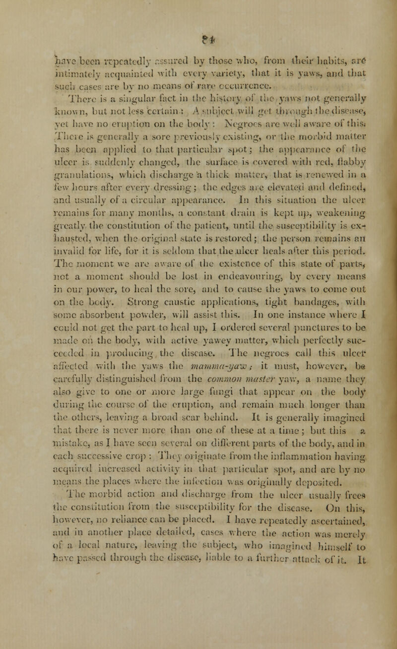 gave been repeatedly assured by those who, from their habits, are intimately acquainted with every variety, that it is yaws, and that such cases are by no means or rare occurrence. There is a singular fact in the history of the yaws not generally known, but not less certain : A subject will g<>t through the disease, yet have no eruption on the bod\-: Negroes are weli aware of this* Theie is generally a sore previously existing, or the morbid matter has been applied to that particular spot; the appearance of the ulcer is suddenly changed, the surface is covered with red, flabby granulations, which discharge a thick matter, that is renewed in a few hours after every dressing; the edges are elevated and defined, and usually of a circular appearance. In this situation the ulcer remains for many months, a constant drain is kept up, weakening greatly the constitution of the patient, until the susceptibility is ex- hausted, -when the original state is restored; the person remains an invalid for life, for it is seldom that the .ulcer heals after this period. The moment wc are aware of the existence of this state of parts, not a moment should be lost in endeavouring, by every means in our power, to heal the sore, and to cause the yaws to come out on the body. Strong caustic applications, tight bandages, with some absorbent powder, will assist this. In one instance where I could not get the part to heal up, I ordered several punctures to be made on the body, with active yawey matter, which perfectly suc- ceeded in producing the disease. The negroes call this ulcer affected with the yaws the mamma-yaw4 it must, however, be carefully distinguished from the common master yaw, a name they also give to one or more large fungi that appear on the body dining the course of the eruption, and remain much longer than the others, leaving a broad scar behind. It is generally imagined that there is never more than one of these at a time; but this a mistake, as I have seen several on different parts of the body, and in each successive crop : They originate from the inflammation having acquired increased activity in that particular spot, and are by no means the places where the infection was originally deposited. The morbid action and discharge from the ulcer usually frees the constitution from the susceptibility for the disease. On this, however, no reliance can be placed. 1 have repeatedly ascertained, and in another place detailed, cases where the action was mcre3y of a local nature, leaving the subject, who imagined himself to have passed through the disease, liable to a further attack of it. It