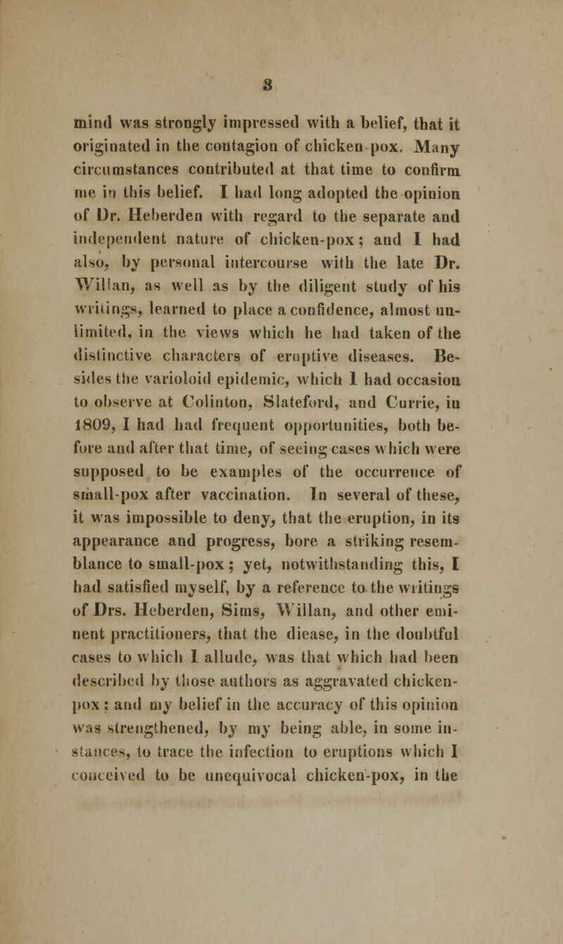 s mind was strongly impressed with a belief, that it originated in the contagion of chicken pox. Many circumstances contributed at that time to confirm me ir» this belief. I had long adopted the opinion of Dr. Ueherden with regard to the separate and independent nature of chicken-pox; and I had also, by personal intercourse with the late Dr. Willan, as well as by the diligent study of his writings, learned to place a confidence, almost un- limited, in the views which he had taken of the distinctive characters of eruptive diseases. Be- sides the varioloid epidemic, which 1 had occasion to observe at Colinton, Slateford, and Currie, in 1809, I had had frequent opportunities, both be- fore and after that time, of seeing cases which were supposed to be examples of the occurrence of small-pox after vaccination. In several of these, it was impossible to deny, that the eruption, in its appearance and progress, bore a striking resem- blance to small-pox; yet, notwithstanding this, I had satisfied myself, by a reference to the writings of Drs. Heberden, Sims, Willan, and other emi- nent practitioners, that the diease, in the doubtful cases to which 1 allude, was that which had been described by those authors as aggravated chicken- pox : and my belief in the accuracy of this opinion was strengthened, by my being able, in some in- stances, to trace the infection to eruptions which I conceived to be unequivocal chicken-pox, in the