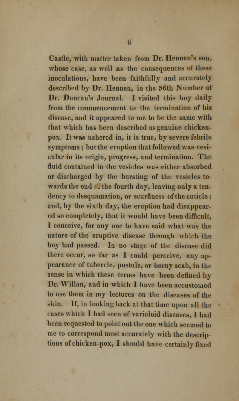 Castle, with matter taken from Dr. Hennen's son, whose case, as well as the consequences of these inoculations, have been faithfully and accurately described by Dr. Hennen, in the 56th Number of Dr. Duncan's Journal. I visited this boy daily from the commencement to the termination of his disease, and it appeared to me to be the same with that which has been described as genuine chicken- pox. It was ushered in, it is true, by severe febrile symptoms; but the eruption that followed was vesi- cular in its origin, progress, and termination. The fluid contained in the vesicles was either absorbed or discharged by the bursting of the vesicles to- wards the end - * the fourth day, leaving only a ten- dency to desquamation, or scurfiness of the cuticle; and, by the sixth day, the eruption had disappear- ed so completely, that it would have been difficult, 1 conceive, for any one to have said what was the nature of the eruptive disease through which the boy had passed. In no stage of the disease did there occur, so far as I could perceive, any ap- pearance of tubercle, pustule, or horny scab, in the sense in which these terms have been defined by Dr. Willan, and in which 1 have been accustomed to use them in my lectures on the diseases of the skin. If, in looking back at that time upon all the cases which I had seen of varioloid diseases, I had been requested to point out the one which seemed to me to correspond most accurately with the descrip tions of chicken-pox, I should have certainly fixed