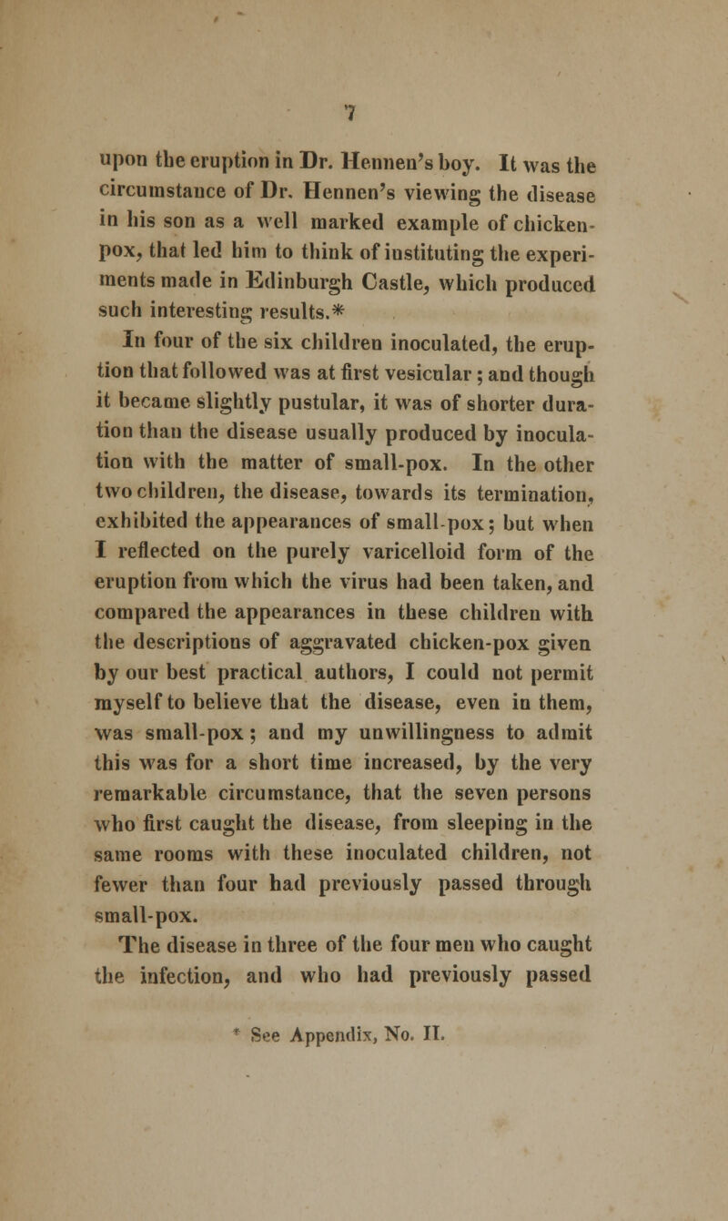 upon the eruption in Dr. Hennen's boy. It was the circumstance of Dr. Hennen's viewing the disease in his son as a well marked example of chicken- pox, that led him to think of instituting the experi- ments made in Edinburgh Castle, which produced such interesting results.* In four of the six children inoculated, the erup- tion that followed was at first vesicular; and though it became slightly pustular, it was of shorter dura- tion than the disease usually produced by inocula- tion with the matter of small-pox. In the other two children, the disease, towards its termination, exhibited the appearances of small pox; but when I reflected on the purely varicelloid form of the eruption from which the virus had been taken, and compared the appearances in these children with the descriptions of aggravated chicken-pox given by our best practical authors, I could not permit myself to believe that the disease, even in them, was small-pox; and my unwillingness to admit this was for a short time increased, by the very remarkable circumstance, that the seven persons who first caught the disease, from sleeping in the same rooms with these inoculated children, not fewer than four had previously passed through small-pox. The disease in three of the four men who caught the infection, and who had previously passed