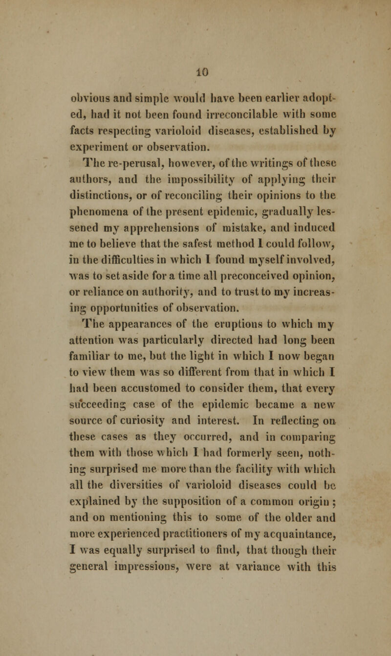 obvious and simple would have been earlier adopt- ed, had it not been found irreconcilable with some facts respecting varioloid diseases, established by experiment or observation. The re-perusal, however, of the writings of these authors, and the impossibility of applying their distinctions, or of reconciling their opinions to the phenomena of the present epidemic, gradually les- sened my apprehensions of mistake, and induced me to believe that the safest method 1 could follow, in the difficulties in which I found myself involved, was to set aside for a time all preconceived opinion, or reliance on authority, and to trust to my increas- ing opportunities of observation. The appearances of the eruptions to which my attention was particularly directed had long been familiar to me, but the light in which I now began to view them was so different from that in which I had been accustomed to consider them, that every succeeding case of the epidemic became a new source of curiosity and interest. In reflecting on these cases as they occurred, and in comparing them with those which I had formerly seen, noth- ing surprised me more than the facility with which all the diversities of varioloid diseases could be explained by the supposition of a common origin ; and on mentioning this to some of the older and more experienced practitioners of my acquaintance, I was equally surprised to find, that though their general impressions, were at variance with this