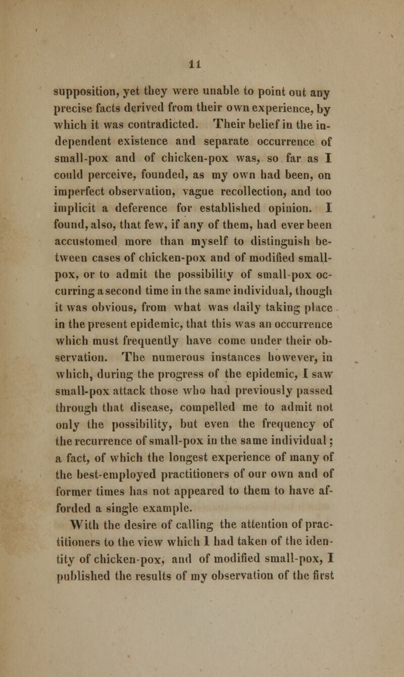 supposition, yet tbey were unable to point out any precise facts derived from their own experience, by which it was contradicted. Their belief in the in- dependent existence and separate occurrence of small-pox and of chicken-pox was, so far as I could perceive, founded, as my own had been, on imperfect observation, vague recollection, and too implicit a deference for established opinion. I found, also, that few, if any of them, had ever been accustomed more than myself to distinguish be- tween cases of chicken-pox and of modified small- pox, or to admit the possibility of small-pox oc- curring a second time in the same individual, though it was obvious, from what was daily taking place in the present epidemic, that this was an occurrence which must frequently have come under their ob- servation. The numerous instances however, in which, duriug the progress of the epidemic, I saw small-pox attack those who had previously passed through that disease, compelled me to admit not only the possibility, but even the frequency of the recurrence of small-pox in the same individual; a fact, of which the longest experience of many of the best-employed practitioners of our own and of former times has not appeared to them to have af- forded a single example. With the desire of calling the attention of prac- titioners to the view which 1 had taken of the iden- tity of chicken-pox, and of modified small-pox, I published the results of my observation of the first